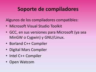 Soporte de compiladores
Algunos de los compiladores compatibles:
• Microsoft Visual Studio Toolkit
• GCC, en sus versiones para Microsoft (ya sea
MinGW o Cygwin) y GNU/Linux.
• Borland C++ Compiler
• Digital Mars Compiler
• Intel C++ Compiler
• Open Watcom
 