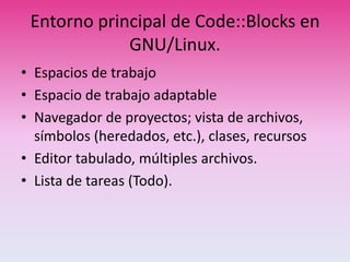 Entorno principal de Code::Blocks en
GNU/Linux.
• Espacios de trabajo
• Espacio de trabajo adaptable
• Navegador de proyectos; vista de archivos,
símbolos (heredados, etc.), clases, recursos
• Editor tabulado, múltiples archivos.
• Lista de tareas (Todo).
 