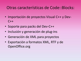 Otras características de Code::Blocks:
• Importación de proyectos Visual C++ y Dev-
C++
• Soporte para packs del Dev-C++
• Inclusión y generación de plug-ins
• Generación de XML para proyectos
• Exportación a formatos XML, RTF y de
OpenOffice.org
 