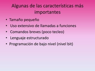 Algunas de las características más
importantes
• Tamaño pequeño
• Uso extensivo de llamadas a funciones
• Comandos breves (poco tecleo)
• Lenguaje estructurado
• Programación de bajo nivel (nivel bit)
 