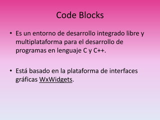 Code Blocks
• Es un entorno de desarrollo integrado libre y
multiplataforma para el desarrollo de
programas en lenguaje C y C++.
• Está basado en la plataforma de interfaces
gráficas WxWidgets.
 