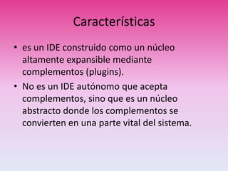 Características
• es un IDE construido como un núcleo
altamente expansible mediante
complementos (plugins).
• No es un IDE autónomo que acepta
complementos, sino que es un núcleo
abstracto donde los complementos se
convierten en una parte vital del sistema.
 