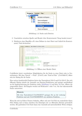CodeBlocks V1.1                                             1.10 Editor und Hilfsmittel




                          Abbildung 1.4: Suche nach Dateien

  2. Umschalten zwischen Quelle und Header uber Kontextmen¨ ’Swap header/source’
                                           ¨              u
  3. Markieren eines Begriﬀes z.B. eines Deﬁnes in einer Datei und Aufruf des Kontext-
     men¨ ’Find declaration’
        u




                                      ¨
                       Abbildung 1.5: Oﬀnen einer Header Datei

CodeBlocks bietet verschiedene M¨glichkeiten f¨r die Suche in einer Datei oder in Ver-
                                 o            u
zeichnissen. Mit dem ’Search’ →’Find’ (Ctrl-F) oder ’Find in Files’ (Ctrl-Shift-F) ¨ﬀnet
                                                                                   o
sich der Dialog f¨r die Suche.
                 u
Eine weitere komfortable Funktion bietet das Tastenk¨rzel Alt-G und Ctrl-Alt-G. Der sich
                                                    u
o
¨ﬀnende Dialog erlaubt die Auswahl von Dateien/Funktionen und springt anschließend
an die Implementierung der Funktion (siehe Abbildung 1.6 auf Seite 10) bzw. ¨ﬀnete die
                                                                              o
ausgew¨hlte Datei. Als Eingabe werden auf Wildcards ∗ oder ? etc. f¨r eine inkrementelle
       a                                                           u
Suche unterst¨tzt.
              u

         Hinweis:
         Mit dem Tastenk¨rzel Ctrl-PAGEUP springen Sie an die vorherige
                         u
         Funktion und mit Ctrl-PAGEDOWN zur n¨chsten Funktion.
                                              a

Wenn Sie sich im Editor Fenster beﬁnden, ¨ﬀnet sich mit Ctrl-Tab ein zus¨tzliches Open
                                          o                              a
Files Dialog und es kann zwischen den Eintr¨gen der zu ¨ﬀnenden Dateien gewechselt
                                             a           o
werden. Bei gedr¨ckter Ctrl-Taste kann eine Auswahl auf unterschiedliche Weise erfolgen:
                u

Codeblocks                                                                            9
 
