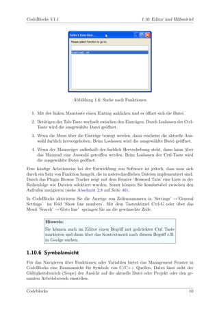 CodeBlocks V1.1                                              1.10 Editor und Hilfsmittel




                         Abbildung 1.6: Suche nach Funktionen


  1. Mit der linken Maustaste einen Eintrag anklicken und es ¨ﬀnet sich die Datei.
                                                             o
  2. Bet¨tigen der Tab-Taste wechselt zwischen den Eintr¨gen. Durch Loslassen der Ctrl-
        a                                               a
     Taste wird die ausgew¨hlte Datei ge¨ﬀnet.
                          a             o
  3. Wenn die Maus uber die Eintr¨ge bewegt werden, dann erscheint die aktuelle Aus-
                      ¨            a
     wahl farblich hervorgehoben. Beim Loslassen wird die ausgew¨hlte Datei ge¨ﬀnet.
                                                                a             o
  4. Wenn der Mauszeiger außerhalb der farblich Hervorhebung steht, dann kann uber
                                                                              ¨
     das Mausrad eine Auswahl getroﬀen werden. Beim Loslassen der Crtl-Taste wird
     die ausgew¨hlte Datei ge¨ﬀnet.
               a             o
Eine h¨uﬁge Arbeitsweise bei der Entwicklung von Software ist jedoch, dass man sich
      a
durch ein Satz von Funktion hangelt, die in unterschiedlichen Dateien implementiert sind.
Durch das Plugin Browse Tracker zeigt mit dem Fenster ’Browsed Tabs’ eine Liste in der
Reihenfolge wie Dateien selektiert wurden. Somit k¨nnen Sie komfortabel zwischen den
                                                    o
Aufrufen navigieren (siehe Abschnitt 2.8 auf Seite 40).
In CodeBlocks aktivieren Sie die Anzeige von Zeilennummern in ’Settings’ →’General
Settings’ im Feld ’Show line numbers’. Mit dem Tastenk¨rzel Ctrl-G oder uber das
                                                         u                ¨
Men¨ ’Search’ →’Goto line’ springen Sie an die gew¨nschte Zeile.
    u                                             u

          Hinweis:
          Sie k¨nnen auch im Editor einen Begriﬀ mit gedr¨ckter Ctrl Taste
               o                                         u
          markieren und dann uber das Kontextmen¨ nach diesem Begriﬀ z.B.
                             ¨                   u
          in Goolge suchen.

1.10.6 Symbolansicht
F¨r das Navigieren uber Funktionen oder Variablen bietet das Management Fenster in
  u                 ¨
CodeBlocks eine Baumansicht f¨r Symbole von C/C++ Quellen. Dabei l¨sst sicht der
                                u                                         a
G¨ltigkeitsbereich (Scope) der Ansicht auf die aktuelle Datei oder Projekt oder den ge-
  u
samten Arbeitsbereich einstellen.

Codeblocks                                                                            10
 