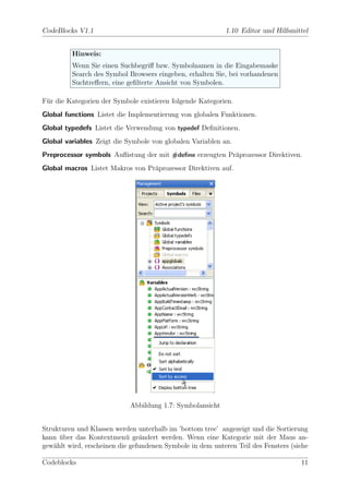 CodeBlocks V1.1                                             1.10 Editor und Hilfsmittel


         Hinweis:
         Wenn Sie einen Suchbegriﬀ bzw. Symbolnamen in die Eingabemaske
         Search des Symbol Browsers eingeben, erhalten Sie, bei vorhandenen
         Suchtreﬀern, eine geﬁlterte Ansicht von Symbolen.

F¨r die Kategorien der Symbole existieren folgende Kategorien.
 u
Global functions Listet die Implementierung von globalen Funktionen.
Global typedefs Listet die Verwendung von typedef Deﬁnitionen.
Global variables Zeigt die Symbole von globalen Variablen an.
Preprocessor symbols Auﬂistung der mit #deﬁne erzeugten Pr¨prozessor Direktiven.
                                                          a
Global macros Listet Makros von Pr¨prozessor Direktiven auf.
                                  a




                            Abbildung 1.7: Symbolansicht


Strukturen und Klassen werden unterhalb im ’bottom tree’ angezeigt und die Sortierung
kann uber das Kontextmen¨ ge¨ndert werden. Wenn eine Kategorie mit der Maus an-
      ¨                     u a
gew¨hlt wird, erscheinen die gefundenen Symbole in dem unteren Teil des Fensters (siehe
    a

Codeblocks                                                                          11
 
