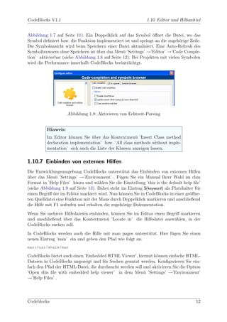CodeBlocks V1.1                                               1.10 Editor und Hilfsmittel


Abbildung 1.7 auf Seite 11). Ein Doppelklick auf das Symbol ¨ﬀnet die Datei, wo das
                                                                o
Symbol deﬁniert bzw. die Funktion implementiert ist und springt an die zugeh¨rige Zeile.
                                                                              o
Die Symbolansicht wird beim Speichern einer Datei aktualisiert. Eine Auto-Refresh des
Symbolbrowsers ohne Speichern ist uber das Men¨ ’Settings’ →’Editor’ →’Code Comple-
                                   ¨             u
tion’ aktivierbar (siehe Abbildung 1.8 auf Seite 12). Bei Projekten mit vielen Symbolen
wird die Performance innerhalb CodeBlocks beeintr¨chtgt.
                                                    a




                     Abbildung 1.8: Aktivieren von Echtzeit-Parsing


          Hinweis:
          Im Editor k¨nnen Sie uber das Kontextmen¨ ’Insert Class method
                       o        ¨                     u
          declaration implementation’ bzw. ’All class methods without imple-
          mentation’ sich auch die Liste der Klassen anzeigen lassen.

1.10.7 Einbinden von externen Hilfen
Die Entwicklungsumgebung CodeBlocks unterst¨tzt das Einbinden von externen Hilfen
                                                 u
uber das Men¨ ’Settings’ →’Environment’ . F¨gen Sie ein Manual Ihrer Wahl im chm
¨              u                               u
Format in ’Help Files’ hinzu und w¨hlen Sie die Einstellung ’this is the default help ﬁle’
                                    a
(siehe Abbildung 1.9 auf Seite 13). Dabei steht im Eintrag $(keyword) als Platzhalter f¨r
                                                                                       u
einen Begriﬀ der im Editor markiert wird. Nun k¨nnen Sie in CodeBlocks in einer ge¨ﬀne-
                                                o                                   o
ten Quelldatei eine Funktion mit der Maus durch Doppelklick markieren und anschließend
die Hilfe mit F1 aufrufen und erhalten die zugeh¨rige Dokumentation.
                                                 o
Wenn Sie mehrere Hilfedateien einbinden, k¨nnen Sie im Editor einen Begriﬀ markieren
                                          o
und anschließend uber das Kontextmen¨ ’Locate in’ die Hilfedatei ausw¨hlen, in der
                 ¨                    u                                 a
CodeBlocks suchen soll.
In CodeBlocks werden auch die Hilfe mit man pages unterst¨tzt. Hier f¨gen Sie einen
                                                         u           u
neuen Eintrag ’man’ ein und geben den Pfad wie folgt an.
man:/usr/share/man

CodeBlocks bietet auch einen ’Embedded HTML Viewer’, hiermit k¨nnen einfache HTML-
                                                               o
Dateien in CodeBlocks angezeigt und f¨r Suchen genutzt werden. Konﬁgurieren Sie ein-
                                     u
fach den Pfad der HTML-Datei, die durchsucht werden soll und aktivieren Sie die Option
’Open this ﬁle with embedded help viewer’ in dem Men¨ ’Settings’ →’Environment’
                                                         u
→’Help Files’ .




Codeblocks                                                                             12
 