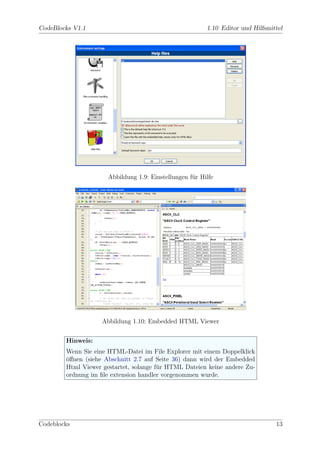 CodeBlocks V1.1                                          1.10 Editor und Hilfsmittel




                      Abbildung 1.9: Einstellungen f¨r Hilfe
                                                    u




                    Abbildung 1.10: Embedded HTML Viewer


        Hinweis:
        Wenn Sie eine HTML-Datei im File Explorer mit einem Doppelklick
        oﬀnen (siehe Abschnitt 2.7 auf Seite 36) dann wird der Embedded
        ¨
        Html Viewer gestartet, solange f¨r HTML Dateien keine andere Zu-
                                        u
        ordnung im ﬁle extension handler vorgenommen wurde.




Codeblocks                                                                       13
 