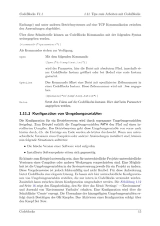CodeBlocks V1.1                                1.11 Tips zum Arbeiten mit CodeBlocks


Exchange) und unter anderen Betriebssystemen auf eine TCP Kommunikation zwischen
den Anwendungen abgebildet.
¨
Uber diese Schnittstelle k¨nnen an CodeBlocks Kommandos mit der folgenden Syntax
                          o
weitergegeben werden.
[<command>("<parameter>")]

Als Kommandos stehen zur Verf¨gung:
                             u
Open               Mit dem folgenden Kommando
                   [Open("d:temptest.txt")]

                   wird der Parameter, hier die Datei mit absolutem Pfad, innerhalb ei-
                   ner CodeBlocks Instanz ge¨ﬀnet oder bei Bedarf eine erste Instanz
                                              o
                   gestartet.
OpenLine           Das Kommando ¨ﬀnet eine Datei mit speziﬁzierter Zeilennummer in
                                   o
                   einer CodeBlocks Instanz. Diese Zeilennummer wird mit : line angege-
                   ben.
                   [OpenLine("d:temptest.txt:10")]

Raise              Setzt den Fokus auf die CodeBlocks Instanz. Hier darf kein Parameter
                   angegeben werden.

1.11.3 Konﬁguration von Umgebungsvariablen
Die Konﬁguration f¨r ein Betriebssystem wird durch sogenannte Umgebungsvariablen
                    u
festgelegt. Zum Beispiel enth¨lt die Umgebungsvariablen PATH den Pfad auf einen in-
                              a
stallierten Compiler. Das Betriebssystem geht diese Umgebungsvariable von vorne nach
hinten durch, d.h. die Eintr¨ge am Ende werden als letztes durchsucht. Wenn nun unter-
                            a
schiedliche Versionen eines Compilers oder anderer Anwendungen installiert sind, k¨nnen
                                                                                  o
nun folgende Situationen auftreten:
   • Die falsche Version einer Software wird aufgrufen
   • Installierte Softwarepakete st¨ren sich gegenseitig
                                   o
Es k¨nnte zum Beispiel notwendig sein, dass f¨r unterschiedliche Projekte unterschiedliche
     o                                       u
Versionen eines Compilers oder anderer Werkzeugen vorgeschrieben sind. Eine M¨glich-
                                                                                   o
keit ist die Umgebungsvariablen in der Systemsteuerung jeweils f¨r ein Projekt zu ¨ndern.
                                                                 u                a
Diese Vorgehensweise ist jedoch fehleranf¨llig und nicht ﬂexibel. F¨r diese Anforderung
                                          a                         u
bietet CodeBlocks eine elegante L¨sung. Es lassen sich hier unterschiedliche Konﬁguratio-
                                 o
nen von Umgebungsvariablen erstellen, die nur intern in CodeBlocks verwendet werden.
Zus¨tzlich kann zwischen diesen Konﬁguration umgeschaltet werden. Die Abbildung 1.12
    a
auf Seite 16 zeigt den Eingabedialog, den Sie uber das Men¨ ’Settings’ →’Environment’
                                               ¨             u
und Auswahl von ’Environment Varibales’ erhalten. Eine Konﬁguration wird uber die¨
         a                        ¨
Schaltﬂ¨che ’Create’ erzeugt. Die Ubernahme der hinzugef¨gten Umgebungsvariablen er-
                                                           u
folgt durch Best¨tigen des OK Knopfes. Das Aktivieren einer Konﬁguration erfolgt uber
                 a                                                                   ¨
den Knopf Set Now.


Codeblocks                                                                             15
 