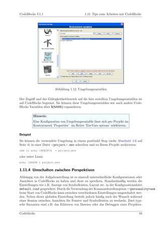CodeBlocks V1.1                               1.11 Tips zum Arbeiten mit CodeBlocks




                         Abbildung 1.12: Umgebungsvariablen


Der Zugriﬀ und der G¨ltigkeitkeitbereich auf die hier erstellten Umgebungsvariablen ist
                     u
auf CodeBlocks begrenzt. Sie k¨nnen diese Umgebungsvariablen wie auch andere Code-
                              o
Blocks Variablen uber $(NAME) expandieren.
                 ¨

           Hinweis:
           Eine Konﬁguration von Umgebungsvariable l¨sst sich pro Projekt im
                                                    a
           Kontextmen¨ ’Properties’ im Reiter ’EnvVars options’ selektieren.
                     u

Beispiel
Sie k¨nnen die verwendete Umgebung in einem postbuild Step (siehe Abschnitt 1.6 auf
     o
Seite 4) in einer Datei <project>.env schreiben und zu Ihrem Projekt archivieren.
cmd /c echo %PATH%     > project.env

oder unter Linux
echo $PATH > project.env

1.11.4 Umschalten zwischen Perspektiven
Abh¨ngig von der Aufgabenstellung ist es sinnvoll unterschiedliche Konﬁgurationen oder
    a
Ansichten in CodeBlocks zu haben und diese zu speichern. Standardm¨ßig werden die
                                                                        a
Einstellungen wie z.B. Anzeige von Symbolleisten, Layout etc. in der Konﬁgurationsdatei
default.conf gespeichert. Durch die Verwendung der Kommandozeilenoption --personality=ask
beim Start von CodeBlocks kann zwischen verschiedenen Einstellungen umgeschaltet wer-
den. Neben dieser globalen Einstellung besteht jedoch h¨uﬁg auch der Wunsch w¨hrend
                                                       a                        a
einer Session zwischen Ansichten f¨r Fenster und Symbolleisten zu wechseln. Zwei typi-
                                  u
sche Szenarien sind z.B. das Editieren von Dateien oder das Debuggen eines Projektes.

Codeblocks                                                                          16
 