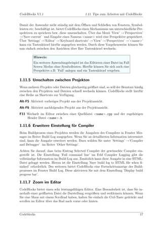CodeBlocks V1.1                                1.11 Tips zum Arbeiten mit CodeBlocks


                                                ¨
Damit der Anwender nicht st¨ndig mit dem Oﬀnen und Schließen von Fenstern, Symbol-
                                 a
leisten etc. besch¨ftigt ist, bietet CodeBlocks einen Mechanismus um unterschiedliche Per-
                  a
                                                     ¨
spektiven zu speichern bzw. diese umzuschalten. Uber das Men¨ ’View’ →’Perspectives’
                                                                 u
→’Save current’ und Eingabe eines Namens <name> wird eine Perspektive gespeichert.
¨
Uber ’Settings’ →’Editor’ →’Keyboard shortcuts’ →’View’ →’Perspectives’ →’<name>’
kann ein Tastenk¨rzel hierf¨r angegeben werden. Durch diese Vorgehensweise k¨nnen Sie
                  u            u                                                o
nun einfach zwischen den Ansichten uber Ihre Tastenk¨rzel wechseln.
                                        ¨                u

          Hinweis:
          Ein weiteres Anwendungsbeispiel ist das Editieren einer Datei im Full
          Screen Modus ohne Symbolleisten. Hierf¨r k¨nnen Sie sich auch eine
                                                   u o
          Perspektive z.B. ’Full’ anlegen und ein Tastenk¨rzel vergeben.
                                                         u

1.11.5 Umschalten zwischen Projekten
Wenn mehrere Projekte oder Dateien gleichzeitig ge¨ﬀnet sind, so will der Benutzer h¨uﬁg
                                                  o                                 a
zwischen den Projekten und Dateien schnell wechseln k¨nnen. CodeBlocks stellt hierf¨r
                                                      o                               u
eine Reihe an Shortcuts zur Verf¨gung.
                                u
Alt-F5 Aktiviert vorheriges Projekt aus der Projektansicht.
Alt-F6 Aktiviert nachfolgendes Projekt aus der Projektansicht.
F11 Wechselt im Editor zwischen einer Quelldatei <name>.cpp und der zugeh¨rigen
                                                                         o
    Header Datei <name>.h

1.11.6 Erweitere Einstellung f¨r Compiler
                              u
Beim Buildprozess eines Projektes werden die Ausgaben des Compilers in Fenster Mes-
sages im Reiter Build Log ausgegeben. Wenn Sie an detaillierten Information interessiert
sind, kann die Ausgabe erweitert werden. Dazu w¨hlen Sie unter ’Settings’ →’Compiler
                                                a
and Debugger’ im Reiter ’Other Settings’.
Achten Sie darauf, dass beim Eintrag Selected Compiler der gew¨nschte Compiler ein-
                                                                  u
gestellt ist. Die Einstellung ’Full command line’ im Feld Compiler Logging gibt die
vollst¨ndige Information im Build Log aus. Zus¨tzlich kann diese Ausgabe in eine HTML-
      a                                       a
Datei geloggt werden. Hierzu ist die Einstellung ’Save build log to HTML ﬁle when ﬁ-
nished’ erforderlich. Des weiteren bietet CodeBlocks eine Fortschrittsanzeige des Build-
prozesses im Fenster Build Log. Diese aktivieren Sie mit dem Einstellung ’Display build
progress bar’.

1.11.7 Zoom im Editor
CodeBlocks bietet einen sehr leistungsf¨higen Editor. Eine Besonderheit ist, dass Sie in-
                                       a
nerhalb einer ge¨ﬀneten Datei die Darstellung vergr¨ßern und verkleinern k¨nnen. Wenn
                o                                  o                       o
Sie eine Maus mit einem Scrollrad haben, halten Sie einfach die Ctrl-Taste gedr¨ckt und
                                                                               u
scrollen im Editor uber das Rad nach vorne oder hinten.
                   ¨



Codeblocks                                                                             17
 