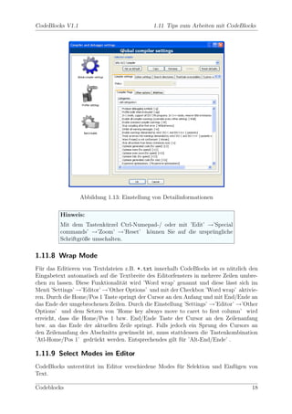 CodeBlocks V1.1                               1.11 Tips zum Arbeiten mit CodeBlocks




                  Abbildung 1.13: Einstellung von Detailinformationen

         Hinweis:
         Mit dem Tastenk¨rzel Ctrl-Numepad-/ oder mit ’Edit’ →’Special
                          u
         commands’ →’Zoom’ →’Reset’ k¨nnen Sie auf die urspr¨ngliche
                                        o                     u
         Schriftgr¨ße umschalten.
                  o

1.11.8 Wrap Mode
F¨r das Editieren von Textdateien z.B. *.txt innerhalb CodeBlocks ist es n¨tzlich den
  u                                                                         u
Eingabetext automatisch auf die Textbreite des Editorfensters in mehrere Zeilen umbre-
chen zu lassen. Diese Funktionalit¨t wird ’Word wrap’ genannt und diese l¨sst sich im
                                  a                                       a
Men¨ ’Settings’ →’Editor’ →’Other Options’ und mit der Checkbox ’Word wrap’ aktivie-
     u
ren. Durch die Home/Pos 1 Taste springt der Cursor an den Anfang und mit End/Ende an
das Ende der umgebrochenen Zeilen. Durch die Einstellung ’Settings’ →’Editor’ →’Other
Options’ und dem Setzen von ’Home key always move to caret to ﬁrst column’ wird
erreicht, dass die Home/Pos 1 bzw. End/Ende Taste der Cursor an den Zeilenanfang
bzw. an das Ende der aktuellen Zeile springt. Falls jedoch ein Sprung des Cursors an
den Zeilenanfang des Abschnitts gew¨nscht ist, muss stattdessen die Tastenkombination
                                    u
’Atl-Home/Pos 1’ gedr¨ckt werden. Entsprechendes gilt f¨r ’Alt-End/Ende’ .
                       u                                 u

1.11.9 Select Modes im Editor
CodeBlocks unterst¨tzt im Editor verschiedene Modes f¨r Selektion und Einf¨gen von
                  u                                  u                    u
Text.

Codeblocks                                                                         18
 