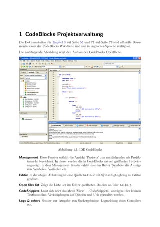 1 CodeBlocks Projektverwaltung
Die Dokumentation f¨r Kapitel 3 auf Seite 55 und ?? auf Seite ?? sind oﬃzielle Doku-
                   u
mentationen der CodeBlocks Wiki-Seite und nur in englischer Sprache verf¨gbar.
                                                                        u
Die nachfolgende Abbildung zeigt den Aufbau der CodeBlocks Oberﬂ¨che.
                                                                a




                           Abbildung 1.1: IDE CodeBlocks

Management Diese Fenster enth¨lt die Ansicht ’Projects’ , im nachfolgenden als Projek-
                                 a
    tansicht bezeichnet. In dieser werden die in CodeBlocks aktuell ge¨ﬀneten Projekte
                                                                      o
    angezeigt. In dem Management Fenster erh¨lt man im Reiter ’Symbols’ die Anzeige
                                                a
    von Symbolen, Variablen etc.
Editor In der obigen Abbildung ist eine Quelle hello.c mit Syntaxhighlighting im Editor
     ge¨ﬀnet.
       o
Open ﬁles list Zeigt die Liste der im Editor ge¨ﬀneten Dateien an, hier hello.c.
                                               o
CodeSnippets L¨sst sich uber das Men¨ ’View’ →’CodeSnippets’ anzeigen. Hier k¨nnen
               a        ¨           u                                        o
    Textbausteine, Verkn¨pfungen auf Dateien und Urls verwaltet werden.
                         u
Logs & others Fenster zur Ausgabe von Suchergebnisse, Logmeldung eines Compilers
     etc.
 