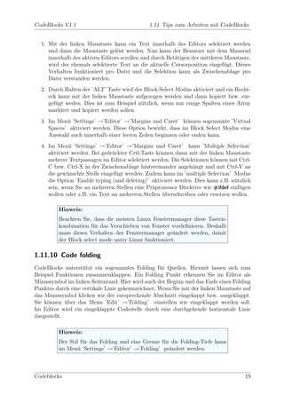 CodeBlocks V1.1                               1.11 Tips zum Arbeiten mit CodeBlocks


  1. Mit der linken Maustaste kann ein Text innerhalb des Editors selektiert werden
     und dann die Maustaste gel¨st werden. Nun kann der Benutzer mit dem Mausrad
                                 o
     innerhalb des aktiven Editors scrollen und durch Bet¨tigen der mittleren Maustaste,
                                                         a
     wird der ehemals selektierte Text an die aktuelle Cursorposition eingef¨gt. Dieses
                                                                              u
     Verhalten funktioniert pro Datei und die Selektion kann als Zwischenablage pro
     Datei verstanden werden.
  2. Durch Halten der ’ALT’ Taste wird der Block-Select Modus aktiviert und ein Recht-
     eck kann mit der linken Maustaste aufgezogen werden und dann kopiert bzw. ein-
     gef¨gt weden. Dies ist zum Beispiel n¨tzlich, wenn nur einige Spalten eines Array
        u                                 u
     markiert und kopiert werden sollen.
  3. Im Men¨ ’Settings’ →’Editor’ →’Margins und Caret’ k¨nnen sogenannte ’Virtual
            u                                               o
     Spaces’ aktiviert werden. Diese Option bewirkt, dass im Block Select Modus eine
     Auswahl auch innerhalb einer leeren Zeilen beginnen oder enden kann.
  4. Im Men¨ ’Settings’ →’Editor’ →’Margins und Caret’ kann ’Multiple Selection’
              u
     aktiviert werden. Bei gedr¨ckter Crtl-Taste k¨nnen dann mit der linken Maustaste
                               u                  o
     mehrere Textpassagen im Editor selektiert werden. Die Selektionen k¨nnen mit Ctrl-
                                                                        o
     C bzw. Ctrl-X in der Zwischenablage hintereinander angeh¨ngt und mit Ctrl-V an
                                                                a
     die gew¨nschte Stelle eingef¨gt werden. Zudem kann im ’multiple Selection’ Modus
             u                   u
     die Option ’Enable typing (and deleting)’ aktiviert werden. Dies kann z.B. n¨tzlich
                                                                                 u
     sein, wenn Sie an mehreren Stellen eine Pr¨prozessor Direktive wie #ifdef einf¨gen
                                               a                                   u
     wollen oder z.B. ein Text an mehreren Stellen uberschreiben oder ersetzen wollen.
                                                    ¨

         Hinweis:
         Beachten Sie, dass die meisten Linux Fenstermanager diese Tasten-
         kombination f¨r das Verschieben von Fenster vordeﬁnieren. Deshalb
                       u
         muss dieses Verhalten des Fenstermanager ge¨ndert werden, damit
                                                      a
         der Block select mode unter Linux funktioniert.

1.11.10 Code folding
CodeBlocks unterst¨tzt ein sogenanntes Folding f¨r Quellen. Hiermit lassen sich zum
                   u                               u
Beispiel Funktionen zusammenklappen. Ein Folding Punkt erkennen Sie im Editor als
Minussymbol im linken Seitenrand. Hier wird auch der Beginn und das Ende eines Folding
Punktes durch eine vertikale Linie gekennzeichnet. Wenn Sie mit der linken Maustaste auf
das Minussymbol klicken wir der entsprechende Abschnitt eingekappt bzw. ausgeklappt.
Sie k¨nnen uber das Menu ’Edit’ →’Folding’ einstellen wie eingeklappt werden soll.
     o       ¨
Im Editor wird ein eingeklappte Codestelle durch eine durchgehende horizontale Linie
dargestellt.

         Hinweis:
         Der Stil f¨r das Folding und eine Grenze f¨r die Folding-Tiefe kann
                   u                               u
         im Men¨ ’Settings’ →’Editor’ →’Folding’ ge¨ndert werden.
                 u                                   a



Codeblocks                                                                           19
 