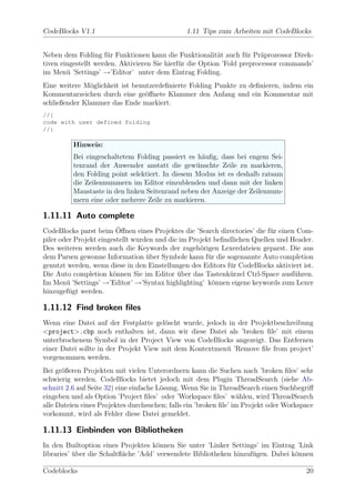 CodeBlocks V1.1                                1.11 Tips zum Arbeiten mit CodeBlocks


Neben dem Folding f¨r Funktionen kann die Funktionalit¨t auch f¨r Pr¨prozessor Direk-
                      u                                   a        u    a
tiven eingestellt werden. Aktivieren Sie hierf¨r die Option ’Fold preprocessor commands’
                                              u
im Men¨ ’Settings’ →’Editor’ unter dem Eintrag Folding.
        u
Eine weitere M¨glichkeit ist benutzerdeﬁnierte Folding Punkte zu deﬁnieren, indem ein
               o
Kommentarzeichen durch eine ge¨ﬀnete Klammer den Anfang und ein Kommentar mit
                                 o
schließender Klammer das Ende markiert.
//{
code with user defined folding
//}

          Hinweis:
          Bei eingeschaltetem Folding passiert es h¨uﬁg, dass bei engem Sei-
                                                    a
          tenrand der Anwender anstatt die gew¨nschte Zeile zu markieren,
                                                  u
          den Folding point selektiert. In diesem Modus ist es deshalb ratsam
          die Zeilennummern im Editor einzublenden und dann mit der linken
          Maustaste in den linken Seitenrand neben der Anzeige der Zeilennum-
          mern eine oder mehrere Zeile zu markieren.

1.11.11 Auto complete
                          ¨
CodeBlocks parst beim Oﬀnen eines Projektes die ’Search directories’ die f¨r einen Com-
                                                                           u
piler oder Projekt eingestellt wurden und die im Projekt beﬁndlichen Quellen und Header.
Des weiteren werden auch die Keywords der zugeh¨rigen Lexerdateien geparst. Die aus
                                                    o
dem Parsen gewonne Information uber Symbole kann f¨r die sogenannte Auto completion
                                   ¨                   u
genutzt werden, wenn diese in den Einstellungen des Editors f¨r CodeBlocks aktiviert ist.
                                                             u
Die Auto completion k¨nnen Sie im Editor uber das Tastenk¨rzel Ctrl-Space ausf¨hren.
                        o                    ¨               u                    u
Im Men¨ ’Settings’ →’Editor’ →’Syntax highlighting’ k¨nnen eigene keywords zum Lexer
        u                                                o
hinzugef¨gt werden.
         u

1.11.12 Find broken ﬁles
Wenn eine Datei auf der Festplatte gel¨scht wurde, jedoch in der Projektbeschreibung
                                        o
<project>.cbp noch enthalten ist, dann wir diese Datei als ’broken ﬁle’ mit einem
unterbrochenem Symbol in der Project View von CodeBlocks angezeigt. Das Entfernen
einer Datei sollte in der Projekt View mit dem Kontextmen¨ ’Remove ﬁle from project’
                                                         u
vorgenommen werden.
Bei gr¨ßeren Projekten mit vielen Unterordnern kann die Suchen nach ’broken ﬁles’ sehr
      o
schwierig werden. CodeBlocks bietet jedoch mit dem Plugin ThreadSearch (siehe Ab-
schnitt 2.6 auf Seite 32) eine einfache L¨sung. Wenn Sie in ThreadSearch einen Suchbegriﬀ
                                         o
eingeben und als Option ’Project ﬁles’ oder ’Workspace ﬁles’ w¨hlen, wird ThreadSearch
                                                                  a
alle Dateien eines Projektes durchsuchen; falls ein ’broken ﬁle’ im Projekt oder Workspace
vorkommt, wird als Fehler diese Datei gemeldet.

1.11.13 Einbinden von Bibliotheken
In den Builtoption eines Projektes k¨nnen Sie unter ’Linker Settings’ im Eintrag ’Link
                                      o
libraries’ uber die Schaltﬂ¨che ’Add’ verwendete Bibliotheken hinzuf¨gen. Dabei k¨nnen
           ¨               a                                        u            o

Codeblocks                                                                             20
 
