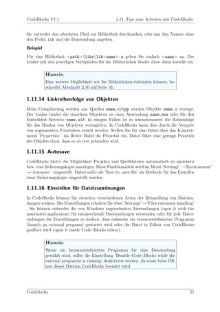 CodeBlocks V1.1                                1.11 Tips zum Arbeiten mit CodeBlocks


Sie entweder den absoluten Pfad zur Bibliothek durchsuchen oder nur den Namen ohne
den Preﬁx lib und die Dateiendung angeben.
Beispiel
F¨r eine Bibliothek <path>libslib<name>.a geben Sie einfach <name> an. Der
 u
Linker mit den jeweiligen Suchpfaden f¨r die Bibliotheken bindet diese dann korrekt ein.
                                      u

           Hinweis:
           Eine weitere M¨glichkeit wie Sie Bibliotheken einbinden k¨nnen, be-
                         o                                          o
           schreibt Abschnitt 2.10 auf Seite 41.

1.11.14 Linkreihenfolge von Objekten
Beim Compilierung werden aus Quellen name.c/cpp werden Objekte name.o erzeugt.
Der Linker bindet die einzelnen Objekten zu einer Anwendung name.exe oder f¨r denu
Embedded Bereiche name.elf. In einigen F¨llen ist es w¨nschenswert die Reihenfolge
                                            a              u
f¨r das Binden von Objekten vorzugeben. In CodeBlocks kann dies durch die Vergabe
 u
von sogenannten Priorit¨ten erzielt werden. Stellen Sie f¨r eine Datei uber das Kontext-
                       a                                 u             ¨
men¨ ’Properties’ im Reiter Build die Priorit¨t ein. Dabei f¨hrt eine geringe Priorit¨t
    u                                         a                u                      a
des Objekts dazu, dass es zu erst gebunden wird.

1.11.15 Autosave
CodeBlocks bietet die M¨glichkeit Projekte und Quelldateien automatisch zu speichern
                         o
bzw. eine Sicherungskopie anzulegen. Diese Funktionalit¨t wird im Men¨ ’Settings’ →’Environment’
                                                         a             u
→’Autosave’ eingestellt. Dabei sollte als ’Save to .save ﬁle’ als Methode f¨r das Erstellen
                                                                           u
einer Sicherungskopie eingestellt werden.

1.11.16 Einstellen f¨r Dateizuordnungen
                    u
In CodeBlocks k¨nnen Sie zwischen verschiedenen Arten der Behandlung von Dateien-
                 o
dungen w¨hlen. Die Einstellungen erhalten Sie uber ’Settings’ →’Files extension handling’
         a                                    ¨
. Sie k¨nnen entweder die von Windows zugeordneten Anwendungen (open it with the
       o
associated application) f¨r entsprechende Dateiendungen verwenden oder f¨r jede Datei-
                         u                                                 u
endungen die Einstellungen so andern, dass entweder ein benutzerdeﬁniertes Programm
                                ¨
(launch an external program) gestartet wird oder die Datei in Editor von CodeBlocks
ge¨ﬀnet wird (open it inside Code::Blocks editor).
   o

           Hinweis:
           Wenn ein benutzerdeﬁniertes Programm f¨r eine Dateiendung
                                                         u
           gew¨hlt wird, sollte die Einstellung ’Disable Code::Blocks while the
               a
                                                                            ¨
           external programm is running’ deaktiviert werden, da sonst beim Oﬀ-
           nen dieser Dateien CodeBlocks beendet wird.




Codeblocks                                                                            21
 