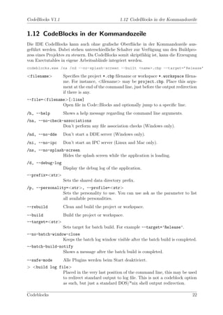 CodeBlocks V1.1                                 1.12 CodeBlocks in der Kommandozeile


1.12 CodeBlocks in der Kommandozeile
Die IDE CodeBlocks kann auch ohne graﬁsche Oberﬂ¨che in der Kommandozeile aus-
                                                       a
gef¨hrt werden. Dabei stehen unterschiedliche Schalter zur Verf¨gung um den Buildpro-
   u                                                           u
zess eines Projektes zu steuern. Da CodeBlocks somit skriptf¨hig ist, kann die Erzeugung
                                                            a
von Exectutables in eigene Arbeitsabl¨ufe integriert werden.
                                      a
codeblocks.exe /na /nd --no-splash-screen --built <name>.cbp --target=’Release’

<filename>        Speciﬁes the project *.cbp ﬁlename or workspace *.workspace ﬁlena-
                  me. For instance, <ﬁlename> may be project.cbp. Place this argu-
                  ment at the end of the command line, just before the output redirection
                  if there is any.
--file=<filename>[:line]
               Open ﬁle in Code::Blocks and optionally jump to a speciﬁc line.
/h, --help        Shows a help message regarding the command line arguments.
/na, --no-check-associations
                Don’t perform any ﬁle association checks (Windows only).
/nd, --no-dde     Don’t start a DDE server (Windows only).
/ni, --no-ipc     Don’t start an IPC server (Linux and Mac only).
/ns, --no-splash-screen
                Hides the splash screen while the application is loading.
/d, --debug-log
                  Display the debug log of the application.
--prefix=<str>
                  Sets the shared data directory preﬁx.
/p, --personality=<str>, --profile=<str>
                Sets the personality to use. You can use ask as the parameter to list
                all available personalities.
--rebuild         Clean and build the project or workspace.
--build        Build the project or workspace.
--target=<str>
               Sets target for batch build. For example --target=’Release’.
--no-batch-window-close
                Keeps the batch log window visible after the batch build is completed.
--batch-build-notify
                Shows a message after the batch build is completed.
--safe-mode       Alle Plugins werden beim Start deaktiviert.
> <build log file>
               Placed in the very last position of the command line, this may be used
               to redirect standard output to log ﬁle. This is not a codeblock option
               as such, but just a standard DOS/*nix shell output redirection.

Codeblocks                                                                            22
 