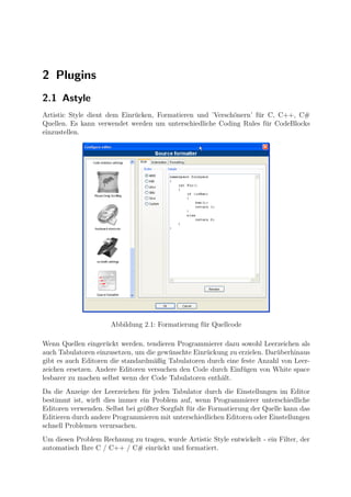 2 Plugins
2.1 Astyle
Artistic Style dient dem Einr¨cken, Formatieren und ’Versch¨nern’ f¨r C, C++, C#
                             u                             o       u
Quellen. Es kann verwendet werden um unterschiedliche Coding Rules f¨r CodeBlocks
                                                                     u
einzustellen.




                      Abbildung 2.1: Formatierung f¨r Quellcode
                                                   u

Wenn Quellen einger¨ckt werden, tendieren Programmierer dazu sowohl Leerzeichen als
                    u
auch Tabulatoren einzusetzen, um die gew¨nschte Einr¨ckung zu erzielen. Dar¨berhinaus
                                         u          u                      u
gibt es auch Editoren die standardm¨ßig Tabulatoren durch eine feste Anzahl von Leer-
                                    a
zeichen ersetzen. Andere Editoren versuchen den Code durch Einf¨gen von White space
                                                                u
lesbarer zu machen selbst wenn der Code Tabulatoren enth¨lt.
                                                        a
Da die Anzeige der Leerzeichen f¨r jeden Tabulator durch die Einstellungen im Editor
                                 u
bestimmt ist, wirft dies immer ein Problem auf, wenn Programmierer unterschiedliche
Editoren verwenden. Selbst bei gr¨ßter Sorgfalt f¨r die Formatierung der Quelle kann das
                                 o               u
Editieren durch andere Programmieren mit unterschiedlichen Editoren oder Einstellungen
schnell Problemen verursachen.
Um diesen Problem Rechnung zu tragen, wurde Artistic Style entwickelt - ein Filter, der
automatisch Ihre C / C++ / C# einr¨ckt und formatiert.
                                  u
 