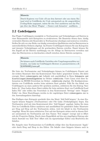 CodeBlocks V1.1                                                        2.2 CodeSnippets


          Hinweis:
          Durch Kopieren von Code z.B aus dem Internet oder aus einem Ma-
          nual wird in CodeBlocks der Code automatisch an die ausgew¨hlten
                                                                     a
          Coding-Rules angepasst, indem Sie den Text markieren und das Plu-
          gin uber das Men¨ ’Plugins’ →’Source code formatter’ ausf¨hren.
              ¨           u                                        u

2.2 CodeSnippets
Das Plugin CodeSnippets erm¨glicht es Textbausteine und Verkn¨pfungen auf Dateien in
                                o                                 u
einer Baumansicht nach Kategorien zu strukturieren. Die Bausteine dienen dazu, h¨uﬁg a
verwendete Dateien oder Konstrukte in Textbausteine abzulegen und zentral zu verwalten.
Stellen Sie sich vor eine Reihe von h¨uﬁg verwendeten Quelldateien sind im Dateisystem in
                                     a
unterschiedlichen Ordnern abgelegt. Im Fenster CodeSnippets k¨nnen Sie nun Kategorien
                                                                o
und darunter Verkn¨pfungen auf die gew¨nschten Dateien erstellen. Damit k¨nnen Sie
                       u                    u                                  o
den Zugriﬀ auf die Dateien unabh¨ngig von der Ablage im Dateisystem verwalten und
                                     a
ohne das Dateisystem zu durchsuchen schnell zwischen diesen Dateien navigieren.

          Hinweis:
          Sie k¨nnen auch CodeBlocks Variablen oder Umgebungsvaraiblen ver-
               o
          wenden, um Links im CodeSnippets Browser zu parametrisieren z.B.
          $(VARNAME)/name.pdf.

Die Liste der Textbausteine und Verkn¨pfungen k¨nnen im CodeSnippets Fenster mit
                                        u          o
der rechten Maustaste uber das Kontextmen¨ ’Save Index’ gespeichert werden. Die dabei
                       ¨                    u
erzeugte Datei codesnippets.xml beﬁndet sich anschließend in Ihren Dokumente und
EinstellungenAnwendungsdaten im Ordner codeblocks. Unter Linux wird diese In-
formation im HOME-Verzeichnis im Ordner .codeblocks abgelegt. Die Konﬁgurations-
dateien von CodeBlocks werden beim n¨chsten Start geladen. Falls Sie den Inhalt von
                                        a
CodeSnippets an einen anderen Ort speichern m¨chten, selektieren Sie den Eintrag ’Save
                                                o
Index As’. Zum Laden dieser Datei w¨hlen Sie beim n¨chsten Start von CodeBlocks’Load
                                     a               a
Index File’ oder stellen das Verzeichnis in dem Kontextmen¨ ’Settings’ unter ’Snippet
                                                            u
Folder’ ein. Diese Einstellungen werden in der zugeh¨rigen Datei codesnippets.ini in
                                                     o
den Anwendungsdaten hinterlegt.
Das Einf¨gen einer Kategorie geschieht uber das Men¨ ’Add SubCategory’. In einer Ka-
          u                             ¨             u
tegorie k¨nnen Snippets (Textbausteine) oder File Links (Verkn¨pfungen) liegen. Ein
          o                                                         u
Textbaustein wird mit dem Kontextmen¨ uber ’Add Snippet’ angelegt. Indem Sie einen
                                         u¨
Text im CodeBlocks Editor markieren und anschließend bei gedr¨ckter linker Maustaste
                                                                  u
per Drag and Drop auf den Textbaustein ziehen, wird der Inhalt in den Textbaustein
eingef¨gt. Wenn Sie einen selektierten Text auf eine Kategorie ziehen wird in diesem Ord-
      u
ner automatisch ein Textbaustein mit dem Namen ’New snippet’ erzeugt und es ¨ﬀnet   o
sich der Properties Dialog. Durch einen Doppelklick auf den neu eingef¨gten Eintrag oder
                                                                       u
durch Auswahl von ’Edit Text’ ¨ﬀnet sich ein eigenst¨ndiger Editor zum Bearbeiten des
                                o                     a
Inhaltes.
Die Ausgabe eines Textbausteines in CodeBlocks erfolgt uber das Kontextmen¨ ’Apply’
                                                       ¨                  u
oder durch Drag und Drop in den Editor. Die Inhalte eines Snippets k¨nnen auch in
                                                                      o

Codeblocks                                                                            26
 
