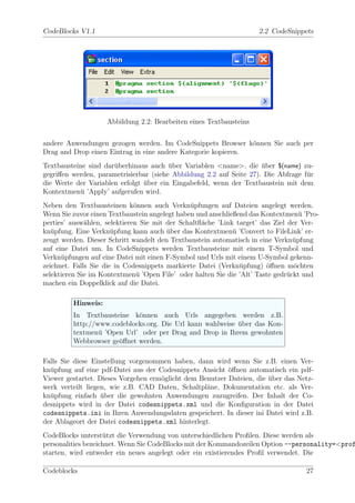 CodeBlocks V1.1                                                     2.2 CodeSnippets




                    Abbildung 2.2: Bearbeiten eines Textbausteins


andere Anwendungen gezogen werden. Im CodeSnippets Browser k¨nnen Sie auch per
                                                               o
Drag and Drop einen Eintrag in eine andere Kategorie kopieren.
Textbausteine sind dar¨berhinaus auch uber Variablen <name>, die uber $(name) zu-
                      u                 ¨                            ¨
gegriﬀen werden, parametrisierbar (siehe Abbildung 2.2 auf Seite 27). Die Abfrage f¨r
                                                                                   u
die Werte der Variablen erfolgt uber ein Eingabefeld, wenn der Textbaustein mit dem
                                ¨
Kontextmen¨ ’Apply’ aufgerufen wird.
           u
Neben den Textbausteinen k¨nnen auch Verkn¨pfungen auf Dateien angelegt werden.
                              o                u
Wenn Sie zuvor einen Textbaustein angelegt haben und anschließend das Kontextmen¨ ’Pro-
                                                                                   u
perties’ ausw¨hlen, selektieren Sie mit der Schaltﬂ¨che ’Link target’ das Ziel der Ver-
              a                                    a
kn¨pfung. Eine Verkn¨pfung kann auch uber das Kontextmen¨ ’Convert to FileLink’ er-
   u                   u                ¨                    u
zeugt werden. Dieser Schritt wandelt den Textbaustein automatisch in eine Verkn¨pfung
                                                                                 u
auf eine Datei um. In CodeSnippets werden Textbausteine mit einem T-Symbol und
Verkn¨pfungen auf eine Datei mit einen F-Symbol und Urls mit einem U-Symbol gekenn-
      u
zeichnet. Falls Sie die in Codesnippets markierte Datei (Verkn¨pfung) ¨ﬀnen m¨chten
                                                               u        o        o
selektieren Sie im Kontextmen¨ ’Open File’ oder halten Sie die ’Alt’ Taste gedr¨ckt und
                               u                                               u
machen ein Doppelklick auf die Datei.

         Hinweis:
         In Textbausteine k¨nnen auch Urls angegeben werden z.B.
                            o
         http://www.codeblocks.org. Die Url kann wahlweise uber das Kon-
                                                           ¨
         textmen¨ ’Open Url’ oder per Drag and Drop in Ihrem gewohnten
                 u
         Webbrowser ge¨ﬀnet werden.
                      o

Falls Sie diese Einstellung vorgenommen haben, dann wird wenn Sie z.B. einen Ver-
kn¨pfung auf eine pdf-Datei aus der Codesnippets Ansicht ¨ﬀnen automatisch ein pdf-
  u                                                       o
Viewer gestartet. Dieses Vorgehen erm¨glicht dem Benutzer Dateien, die uber das Netz-
                                     o                                 ¨
werk verteilt liegen, wie z.B. CAD Daten, Schaltpl¨ne, Dokumentation etc. als Ver-
                                                   a
kn¨pfung einfach uber die gewohnten Anwendungen zuzugreifen. Der Inhalt der Co-
  u                ¨
desnippets wird in der Datei codesnippets.xml und die Konﬁguration in der Datei
codesnippets.ini in Ihren Anwendungsdaten gespeichert. In dieser ini Datei wird z.B.
der Ablageort der Datei codesnippets.xml hinterlegt.
CodeBlocks unterst¨tzt die Verwendung von unterschiedlichen Proﬁlen. Diese werden als
                    u
personalities bezeichnet. Wenn Sie CodeBlocks mit der Kommandozeilen Option --personality=<prof
starten, wird entweder ein neues angelegt oder ein existierendes Proﬁl verwendet. Die

Codeblocks                                                                         27
 