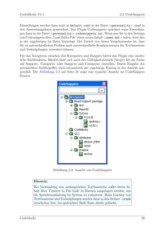 CodeBlocks V1.1                                                       2.2 CodeSnippets


Einstellungen werden dann statt in default.conf in der Datei <personality>.conf in
den Anwendungsdaten gespeichert. Das Plugin Codesnippets speichert seine Einstellun-
gen dann in der Datei <personality>.codesnippets.ini. Wenn nun Sie in den Settings
von Codesnippets uber ’Load Index File’ einen neuen Inhalt <name.xml> laden, wird dies
                   ¨
in der zugeh¨rigen ini Datei hinterlegt. Der Vorteil von dieser Vorgehensweise ist, dass
             o
Sie zu unterschiedlichen Proﬁlen auch unterschiedliche Konﬁgurationen f¨r Textbausteine
                                                                       u
und Verkn¨pfungen verwalten k¨nnen.
           u                    o
F¨r das Navigieren zwischen den Kategorien und Snippets bietet das Plugin eine zus¨tz-
  u                                                                                  a
liche Suchfunktion. Hierbei l¨sst sich auch der G¨ltigkeitsbereich (Scope) f¨r die Suche
                             a                   u                          u
auf Snippets, Categories oder Snippets and Categories einstellen. Durch Eingabe des
gew¨nschten Suchbegriﬀes wird automatisch der zugeh¨rige Eintrag in der Ansicht aus-
    u                                                  o
gew¨hlt. Die Abbildung 2.3 auf Seite 28 zeigt eine typische Ansicht im CodeSnippets
    a
Fenster.




                       Abbildung 2.3: Ansicht von CodeSnippets


         Hinweis:
         Bei Verwendung von umfangreichen Textbausteine sollte deren In-
         halt uber ’Convert to File Link’ in Dateien ausgelagert werden, um
              ¨
         die Speicherauslastung im System zu reduzieren. Beim L¨schen von
                                                                  o
         Textbausteine und Verkn¨pfungen werden diese in den Ordner .trash
                                 u
         verschoben bzw. bei gedr¨ckter Shift-Taste direkt gel¨scht.
                                  u                           o



Codeblocks                                                                           28
 