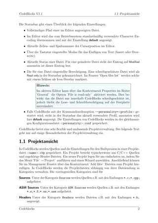 CodeBlocks V1.1                                                       1.1 Projektansicht


                         ¨
Die Statusbar gibt einen Uberblick der folgenden Einstellungen:
   • Vollst¨ndiger Pfad einer im Editor angezeigten Datei.
           a
   • Im Editor wird das vom Betriebssystem standardm¨ßig verwendete Character En-
                                                     a
     coding ubernommen und mit der Einstellung default angezeigt.
            ¨
   • Aktuelle Zeilen- und Spaltnummer der Cursorposition im Editor.
     ¨
   • Uber die Tastatur eingestellte Modus f¨r das Einf¨gen von Text (Insert oder Over-
                                           u          u
     write).
   • Aktuelle Status einer Datei. F¨r eine ge¨nderte Datei steht der Eintrag auf Modiﬁed
                                    u        a
     ansonsten ist dieser Eintrag leer.
   • Die f¨r eine Datei eingestellte Berechtigung. Eine schreibgesch¨tzte Datei wird als
          u                                                         u
     Read only in der Statusbar gekennzeichnet. Im Fenster ’Open ﬁles list’ werden solche
     mit einem Schloss als Icon Overlay markiert.
             Hinweis:
             Im aktiven Editor kann uber das Kontextmen¨ Properties im Reiter
                                     ¨                    u
             ’General’ die Option ’File is read-only’ aktiviert werden. Dies be-
             wirkt das die Datei nur innerhalb CodeBlocks schreibgesch¨tzt ist,
                                                                        u
             jedoch bleibt die Lese- und Schreibberechtigung auf der Festplatte
             unver¨ndert.
                  a
   • Falls CodeBlocks mit der Kommandozeilenoption --personality=<profile> ge-
     startet wird, steht in der Statusbar das aktuell verwendete Proﬁl, ansonsten wird
     hier default angezeigt. Die Einstellungen von CodeBlocks werden in der gleichnami-
     gen Konﬁgurationsdatei <personality>.conf gespeichert.
CodeBlocks bietet eine sehr ﬂexible und umfassende Projektverwaltung. Der folgende Text
geht nur auf einige Besonderheiten der Projektverwaltung ein.

1.1 Projektansicht
In CodeBlocks werden Quellen und die Einstellungen f¨r den Builtprozess in einer Projekt-
                                                    u
datei <name>.cbp gespeichert. Ein Projekt besteht typischerweise aus C/C++ Quellen
und zugeh¨rige Header Dateien. Ein neues Projekt legen Sie am einfachsten an, indem Sie
          o
das Men¨ ’File’ →’Project’ ausf¨hren und einen Wizard ausw¨hlen. Anschließend k¨nnen
        u                      u                             a                     o
Sie im Management Fenster uber das Kontextmen¨ ’Add ﬁles’ Dateien zum Projekt hin-
                           ¨                     u
zuf¨gen. In CodeBlocks werden die Projektdateien abh¨ngig von ihrer Dateiendung in
   u                                                    a
Kategorien verwalten. Die voreingestellen Kategorien sind f¨r
                                                           u
Sources Unter der Kategorie Sources werden Quellen z.B. mit den Endungen *.c;*.cpp;
     aufgelistet.
ASM Sources Unter der Kategorie ASM Sources werden Quellen z.B. mit den Endungen
   *.s;*.S;*.ss;*.asm aufgelistet.
Headers Unter der Kategorie Headers werden Dateien z.B. mit den Endungen *.h;
    angezeigt.

Codeblocks                                                                             2
 