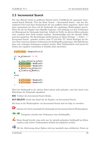 CodeBlocks V1.1                                                   2.3 Incremental Search


2.3 Incremental Search
F¨r eine eﬃziente Suche in ge¨ﬀneten Dateien bietet CodeBlocks die sogenannte Incre-
  u                            o
                          ¨
mental Search Methode. Uber das Men¨ ’Search’ →’Incremental Search’ oder das Tas-
                                        u
tenk¨rzel Ctrl-I wird diese Suchmethode f¨r eine ge¨ﬀnete Datei eingeleitet. Dabei wird
    u                                     u         o
dann automatisch der Focus auf die Suchmaske der zugeh¨rigen Werkzeugleiste gesetzt.
                                                          o
Wenn Sie mit der Eingabe eines Begriﬀes beginnen, wird abh¨ngig von dem Vorkommen
                                                            a
der Hintergrund der Suchmaske hinterlegt. Sobald ein Treﬀer im aktiven Editor gefunden
wird, erscheint diese Stelle farblich markiert. Standardm¨ßig wird der aktuelle Treﬀer
                                                         a
gr¨n hervorgehoben. Die Einstellungen hierf¨r k¨nnen im Men¨ ’Settings’ →’ Editor’ →’
  u                                         u o              u
Incremental Search’ ge¨ndert werden (siehe ?? auf Seite ??). Durch Bet¨tigen der Re-
                        a                                                a
turn Taste wird zum n¨chsten Vorkommen des Suchbegriﬀes gesprungen. Mit Shift-Return
                      a
kann zum vorherigen Vorkommen navigiert werden. Diese Funktionalit¨t wird jedoch bei
                                                                     a
Suchen mit regul¨ren Ausdr¨cken in Scintilla nicht unterst¨tzt.
                 a           u                            u




Wird der Suchbegriﬀ in der aktiven Datei jedoch nicht gefunden, wird dies durch rotes
Hinterlegen der Suchmaske signalisiert.
ESC Verl¨sst den Incremental Search Modus.
        a
ALT-DELETE L¨scht den Inhalt f¨r die Eingabe von Incremental Search.
            o                 u
Die Icons in der Werkzeugleiste von Incremental Search sind wie folgt zu verstehen:

        L¨schen des Textes innerhalb der Suchmaske der Incremental Search Werkzeugleiste.
         o

    ,       Navigation zwischen den Vorkommen eines Suchbegriﬀes.

        Dieser Knopf bewirkt, dass nicht nur der aktuelle gefundene Suchbegriﬀ im Editor
        sondern auch weitere Vorkommnisse farblich hervorgehoben werden.

        Mit der Aktivierung dieser Option wird nur innerhalb eines selektierten Textes im

Codeblocks                                                                            29
 