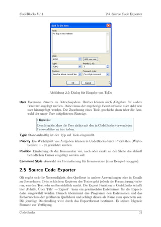 CodeBlocks V1.1                                               2.5 Source Code Exporter




                     Abbildung 2.5: Dialog f¨r Eingabe von ToDo
                                            u

User Username <user> im Betriebssystem. Hierbei k¨nnen auch Aufgaben f¨r andere
                                                    o                     u
     Benutzer angelegt werden. Dabei muss der zugeh¨rige Benutzername uber Add new
                                                   o                  ¨
     user hinzugef¨gt werden. Die Zuordnung eines Todo geschieht dann uber die Aus-
                  u                                                   ¨
     wahl der unter User aufgelisteten Eintr¨ge.
                                            a
             Hinweis:
             Beachten Sie, dass die User nichts mit den in CodeBlocks verwendeten
             Personalities zu tun haben.
Type Standardm¨ßig ist der Typ auf Todo eingestellt.
              a
Priority Die Wichtigkeit von Aufgaben k¨nnen in CodeBlocks durch Priorit¨ten (Werte-
                                        o                               a
      bereich: 1 - 9) gewichtet werden.
Position Einstellung ob der Kommentar vor, nach oder exakt an der Stelle des aktuell
      beﬁndlichen Cursor eingef¨gt werden soll.
                               u
Comment Style Auswahl der Formatierung f¨r Kommentare (zum Beispiel doxygen).
                                        u

2.5 Source Code Exporter
Oft ergibt sich die Notwendigkeit, den Quelltext in andere Anwendungen oder in Emails
zu ubernehmen. Beim schlichten Kopieren des Textes geht jedoch die Formatierung verlo-
   ¨
ren, was den Text sehr un¨bersichtlich macht. Die Export Funktion in CodeBlocks schaﬀt
                          u
               ¨
hier Abhilfe. Uber ’File’ →’Export’ kann ein gew¨nschtes Dateiformat f¨r die Export-
                                                   u                    u
datei ausgew¨hlt werden. Danach ubernimmt das Programm den Dateinamen und das
              a                    ¨
Zielverzeichnis der ge¨ﬀneten Quelldatei und schl¨gt diesen als Name zum speichern vor.
                      o                          a
Die jeweilige Dateiendung wird durch das Exportformat bestimmt. Es stehen folgende
Formate zur Verf¨gung.
                  u

Codeblocks                                                                          31
 