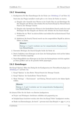 CodeBlocks V1.1                                                       2.6 Thread Search


2.6.2 Verwendung
  1. Konﬁgurieren Sie Ihre Einstellungen f¨r die Suche (see Abbildung 2.7 auf Seite 34)
                                          u
     Nach dem das Plugin installiert wurde gibt es vier Arten die Suche zu starten.
       a) Eingabe oder Auswahl eines Wortes in der Combo Box ein und Best¨tigen Sie
                                                                           a
          Ihre Eingabe mit Return oder dr¨cken Sie den Search Knopf im Thread Search
                                         u
          Panel in der Message Console.
       b) Eingabe oder Auswahl eines Wortes in der Symbolleiste Search combo box und
          Best¨tigen Sie Ihre Eingabe mit Return oder dr¨cken Sie den Search Knopf.
              a                                         u
       c) W¨hlen Sie ein ’Wort’ im aktiven Editor und w¨hlen Sie im Kontextmen¨ ’Find
            a                                          a                      u
          occurrences’.
       d) Selektieren Sie Search/Thread search um den ausgew¨hlten Begriﬀ im aktiven
                                                            a
          Editor zu ﬁnden.
               Hinweis:
               Eintrag 1, 2 und 3 erscheint nur bei entsprechenden Konﬁguration
               von Thread Search.
  2. Erneuntes Bet¨tigen des Search Knopfes bricht die Suche ab.
                  a
  3. Durch Anklicken eines Eintrages in der Liste der Suchergebnisse wird auf der linken
     Seite eine Vorschau angezeigt.
  4. Durch Doppelklick eines Eintrages in der Liste der Suchergebnisse wird die zugeh¨ri-
                                                                                     o
     ge Datei ge¨ﬀnet und an die gesuchte Stelle gesprungen.
                o

2.6.3 Einstellungen
Der Knopf ’Options’ ¨ﬀnet den Dialog f¨r die Konﬁguration des ThreadSearch plugin (see
                    o                 u
Abbildung 2.7 auf Seite 34):
  1. Knopf ’Options’ in dem Reiter Thread Search der Message Console.
  2. Knopf ’Options’ der Symbolleiste Thread Search.
  3. Men¨ ’Settings’ →’Environment’ und Eintrag Thread search in der linken Spalte
        u
     w¨hlen.
      a

         Hinweis:
         Eintrag 1, 2 und 3 erscheint nur bei entsprechenden Konﬁguration
         von Thread Search.

Sie k¨nnen Filter f¨r die Suche von Dateien konﬁgurieren.
     o             u
   • Project und Workspace checkboxes schließen sich gegenseitig aus.
   • Suchpfad kann bearbeitet werden oder uber den Knopf ’Select’ konﬁguriert werden.
                                          ¨
   • Maske von Dateiendungen, die durch ’;’ getrennt sind. Zum Beispiel: *.cpp;*.c;*.h.

Codeblocks                                                                            33
 