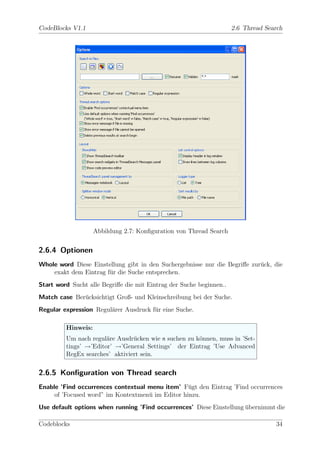 CodeBlocks V1.1                                                      2.6 Thread Search




                    Abbildung 2.7: Konﬁguration von Thread Search


2.6.4 Optionen
Whole word Diese Einstellung gibt in den Suchergebnisse nur die Begriﬀe zur¨ck, die
                                                                           u
    exakt dem Eintrag f¨r die Suche entsprechen.
                       u
Start word Sucht alle Begriﬀe die mit Eintrag der Suche beginnen..
Match case Ber¨cksichtigt Groß- und Kleinschreibung bei der Suche.
              u
Regular expression Regul¨rer Ausdruck f¨r eine Suche.
                        a              u

         Hinweis:
         Um nach regul¨re Ausdr¨cken wie n suchen zu k¨nnen, muss in ’Set-
                       a        u                     o
         tings’ →’Editor’ →’General Settings’ der Eintrag ’Use Advanced
         RegEx searches’ aktiviert sein.

2.6.5 Konﬁguration von Thread search
Enable ’Find occurrences contextual menu item’ F¨gt den Eintrag ’Find occurrences
                                                  u
     of ’Focused word” im Kontextmen¨ im Editor hinzu.
                                    u
Use default options when running ’Find occurrences’ Diese Einstellung ubernimmt die
                                                                      ¨

Codeblocks                                                                         34
 