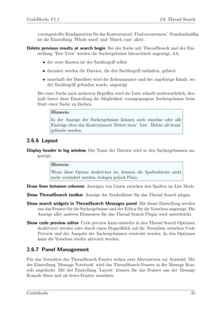 CodeBlocks V1.1                                                       2.6 Thread Search


     voreingestellte Konﬁguration f¨r das Kontextmen¨ ’Find occurrences’. Standardm¨ßig
                                   u                u                              a
     ist die Einstellung ’Whole word’ und ’Match case’ aktiv.
Delete previous results at search begin Bei der Suche mit ThreadSearch und der Ein-
     stellung ’Tree View’ werden die Suchergebnisse hierarchisch angezeigt, d.h.
        • der erste Knoten ist der Suchbegriﬀ selbst
        • darunter werden die Dateien, die den Suchbegriﬀ enthalten, gelistet
        • innerhalb der Dateiliste wird die Zeilennummer und der zugeh¨rige Inhalt, wo
                                                                      o
          der Suchbegriﬀ gefunden wurde, angezeigt
     Bei einer Suche nach mehreren Begriﬀen wird die Liste schnell un¨bersichtlich, des-
                                                                     u
     halb bietet diese Einstellung die M¨glichkeit vorangegangene Suchergebnisse beim
                                        o
     Start einer Suche zu l¨schen.
                           o
             Hinweis:
             In der Anzeige der Suchergebnisse k¨nnen auch einzelne oder alle
                                                o
             Eintr¨ge uber das Kontextmen¨ ’Delete item’ bzw. ’Delete all items’
                  a ¨                    u
             gel¨scht werden.
                o

2.6.6 Layout
Display header in log window Der Name der Dateien wird in den Suchergebnissen an-
     gezeigt.
             Hinweis:
             Wenn diese Option deaktiviert ist, k¨nnen die Spaltenbreite nicht
                                                 o
             mehr ver¨ndert werden, belegen jedoch Platz.
                     a
Draw lines between columns Anzeigen von Linien zwischen den Spalten im List Mode.
Show ThreadSearch toolbar Anzeige der Symbolleiste f¨r das Thread Search plugin.
                                                    u
Show search widgets in ThreadSearch Messages panel Mit dieser Einstellung werden
    nur das Fenster f¨r die Suchergebnisse und der Editor f¨r die Vorschau angezeigt. Die
                     u                                     u
    Anzeige aller anderen Elementen f¨r das Thread Search Plugin wird unterdr¨ckt.
                                       u                                          u
Show code preview editor Code preview kann entweder in den Thread Search Optionen
    deaktiviert werden oder durch einen Doppelklick auf die Trennlinie zwischen Code
    Preview und der Ausgabe der Suchergebnissen versteckt werden. In den Optionen
    kann die Vorschau wieder aktiviert werden.

2.6.7 Panel Management
F¨r das Verwalten des ThreadSearch Fenster stehen zwei Alternativen zur Auswahl. Mit
  u
der Einstellung ’Message Notebook’ wird das ThreadSearch Fenster in der Message Kon-
sole angedockt. Mit der Einstellung ’Layout’ k¨nnen Sie das Fenster aus der Message
                                               o
Konsole l¨sen und als freies Fenster anordnen.
         o


Codeblocks                                                                            35
 