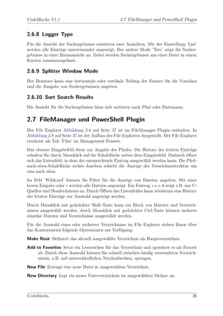 CodeBlocks V1.1                                   2.7 FileManager und PowerShell Plugin


2.6.8 Logger Type
F¨r die Ansicht der Suchergebnisse existieren zwei Ansichten. Mit der Einstellung ’List’
 u
werden alle Eintr¨ge untereinander angezeigt. Der andere Mode ’Tree’ zeigt die Sucher-
                  a
gebnisse in einer Baumansicht an. Dabei werden Suchergebnisse aus einer Datei in einem
Knoten zusammengefasst.

2.6.9 Splitter Window Mode
Der Benutzer kann eine horizontale oder vertikale Teilung der Fenster f¨r die Vorschau
                                                                       u
und die Ausgabe von Suchergebnissen angeben.

2.6.10 Sort Search Results
Die Ansicht f¨r die Suchergebnisse l¨sst sich sortieren nach Pfad oder Dateiname.
             u                      a

2.7 FileManager und PowerShell Plugin
Der File Explorer Abbildung 2.8 auf Seite 37 ist im FileManager Plugin enthalten. In
Abbildung 2.8 auf Seite 37 ist der Aufbau des File Explorers dargestellt. Der File Explorer
erscheint als Tab ’Files’ im Management Fenster.
Das oberste Eingabefeld dient zur Angabe des Pfades. Die History der letzten Eintr¨ge
                                                                                    a
erhalten Sie durch Mausklick auf die Schaltﬂ¨che neben dem Eingabefeld. Dadurch ¨ﬀnet
                                            a                                    o
sich das Listenfeld, in dem der entsprechende Eintrag ausgew¨hlt werden kann. Die Pfeil-
                                                            a
nach-oben-Schaltﬂ¨che rechts daneben schiebt die Anzeige der Verzeichnisstruktur um
                   a
eins nach oben.
Im Feld ’Wildcard’ k¨nnen Sie Filter f¨r die Anzeige von Dateien angeben. Mit einer
                      o                 u
leeren Eingabe oder ∗ werden alle Dateien angezeigt. Ein Eintrag ∗.c ;∗. h zeigt z.B. nur C-
                                      ¨
Quellen und Headerdateien an. Durch Oﬀnen des Listenfeldes kann wiederum eine History
der letzten Eintr¨ge zur Auswahl angezeigt werden.
                 a
Durch Mausklick mit gedr¨ckter Shift-Taste kann ein Block von Dateien und Verzeich-
                          u
nissen ausgew¨hlt werden, durch Mausklick mit gedr¨ckter Ctrl-Taste k¨nnen mehrere
              a                                     u                o
einzelne Dateien und Verzeichnisse ausgew¨hlt werden.
                                         a
F¨r die Auswahl eines oder mehrerer Verzeichnisse im File Explorer stehen Ihnen uber
 u                                                                              ¨
das Kontextmen¨ folgende Operationen zur Verf¨gung:
              u                               u
Make Root Deﬁniert das aktuell ausgew¨hlte Verzeichnis als Hauptverzeichnis.
                                     a
Add to Favorites Setzt ein Lesezeichen f¨r das Verzeichnis und speichert es als Favorit
                                         u
     ab. Durch diese Auswahl k¨nnen Sie schnell zwischen h¨uﬁg verwendeten Verzeich-
                                 o                           a
     nissen, z.B. auf unterschiedlichen Netzlaufwerken, springen.
New File Erzeugt eine neue Datei in ausgew¨hlten Verzeichnis.
                                          a
New Directory Legt ein neues Unterverzeichnis im ausgew¨hlten Ordner an.
                                                       a



Codeblocks                                                                               36
 