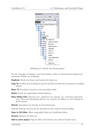 CodeBlocks V1.1                                 2.7 FileManager und PowerShell Plugin




                      Abbildung 2.8: Ansicht des Dateimanagers

F¨r die Auswahl von Dateien und Verzeichnissen stehen im Kontextmen¨ folgende ge-
 u                                                                 u
meinsamen Befehle zur Verf¨gung.
                          u
Duplicate Macht eine Kopie und benennt die Kopie um.
Copy To Es ¨ﬀnet sich ein Dialog in dem Sie das Zielverzeichnis f¨r das Kopieren ausw¨hlen
           o                                                     u                   a
    k¨nnen.
     o
Move To Verschiebt Auswahl an die gew¨nschte Stelle.
                                     u
Delete L¨scht die ausgew¨hlten Ordner/Dateien.
        o               a
Show Hidden Files Aktiviert bzw. deaktiviert die Anzeige von versteckten Systemda-
    teien. Wenn die Einstellung aktiviert ist, erscheint ein Haken vor dem Eintrag im
    Kontextmen¨.
               u
Refresh Aktualisiert die Anzeige im Verzeichnisbaum.
Folgende Eintr¨ge sind nur f¨r die Auswahl ein oder mehrerer Dateien g¨ltig.
              a             u                                         u
                  ¨
Open in CB Editor Oﬀnet ausgew¨hlte Datei im CodeBlocks Editor.
                              a
Rename Benennt die Datei um.
Add to active project F¨gt die Datei oder Dateien zum aktiven Projekt hinzu.
                       u

Codeblocks                                                                            37
 