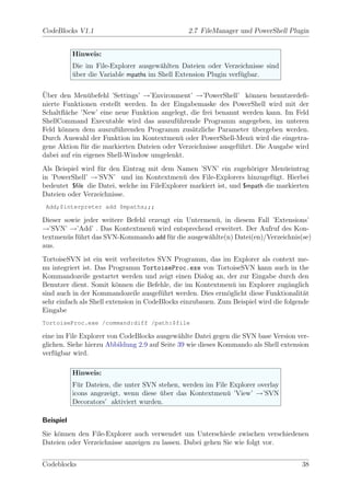 CodeBlocks V1.1                                 2.7 FileManager und PowerShell Plugin


           Hinweis:
           Die im File-Explorer ausgew¨hlten Dateien oder Verzeichnisse sind
                                        a
           uber die Variable mpaths im Shell Extension Plugin verf¨gbar.
           ¨                                                      u

¨
Uber den Men¨befehl ’Settings’ →’Environment’ →’PowerShell’ k¨nnen benutzerdeﬁ-
                u                                                  o
nierte Funktionen erstellt werden. In der Eingabemaske des PowerShell wird mit der
Schaltﬂ¨che ’New’ eine neue Funktion angelegt, die frei benannt werden kann. Im Feld
        a
ShellCommand Executable wird das auszuf¨hrende Programm angegeben, im unteren
                                           u
Feld k¨nnen dem auszuf¨hrenden Programm zus¨tzliche Parameter ubergeben werden.
       o                 u                      a                   ¨
Durch Auswahl der Funktion im Kontextmen¨ oder PowerShell-Men¨ wird die eingetra-
                                            u                      u
gene Aktion f¨r die markierten Dateien oder Verzeichnisse ausgef¨hrt. Die Ausgabe wird
              u                                                 u
dabei auf ein eigenes Shell-Window umgelenkt.
Als Beispiel wird f¨r den Eintrag mit dem Namen ’SVN’ ein zugeh¨riger Men¨eintrag
                   u                                                o          u
in ’PowerShell’ →’SVN’ und im Kontextmen¨ des File-Explorers hinzugef¨gt. Hierbei
                                             u                             u
bedeutet $ﬁle die Datei, welche im FileExplorer markiert ist, und $mpath die markierten
Dateien oder Verzeichnisse.
 Add;$interpreter add $mpaths;;;

Dieser sowie jeder weitere Befehl erzeugt ein Untermen¨, in diesem Fall ’Extensions’
                                                      u
→’SVN’ →’Add’ . Das Kontextmen¨ wird entsprechend erweitert. Der Aufruf des Kon-
                                   u
textmen¨s f¨hrt das SVN-Kommando add f¨r die ausgew¨hlte(n) Datei(en)/Verzeichnis(se)
        u u                             u           a
aus.
TortoiseSVN ist ein weit verbreitetes SVN Programm, das im Explorer als context me-
nu integriert ist. Das Programm TortoiseProc.exe von TortoiseSVN kann auch in the
Kommandozeile gestartet werden und zeigt einen Dialog an, der zur Eingabe durch den
Benutzer dient. Somit k¨nnen die Befehle, die im Kontextmen¨ im Explorer zug¨nglich
                          o                                    u                  a
sind auch in der Kommandozeile ausgef¨hrt werden. Dies erm¨glicht diese Funktionalit¨t
                                        u                    o                         a
sehr einfach als Shell extension in CodeBlocks einzubauen. Zum Beispiel wird die folgende
Eingabe
TortoiseProc.exe /command:diff /path:$file

eine im File Explorer von CodeBlocks ausgew¨hlte Datei gegen die SVN base Version ver-
                                              a
glichen. Siehe hierzu Abbildung 2.9 auf Seite 39 wie dieses Kommando als Shell extension
verf¨gbar wird.
    u

           Hinweis:
           F¨r Dateien, die unter SVN stehen, werden im File Explorer overlay
             u
           icons angezeigt, wenn diese uber das Kontextmen¨ ’View’ →’SVN
                                       ¨                    u
           Decorators’ aktiviert wurden.

Beispiel
Sie k¨nnen den File-Explorer auch verwendet um Unterschiede zwischen verschiedenen
     o
Dateien oder Verzeichnisse anzeigen zu lassen. Dabei gehen Sie wie folgt vor.


Codeblocks                                                                            38
 
