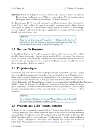 CodeBlocks V1.1                                                 1.2 Notizen f¨r Projekte
                                                                             u


Resources Unter der Kategorie Resources werden z.B. Dateien *.res;*.xrc; f¨r die
                                                                             u
    Beschreibung von Layout von wxWidgets Fenster gelistet. F¨r die Anzeigen dieser
                                                             u
    Dateitypen dient im Manangement Fenster der Reiter ’Resources’.
Die Einstellungen f¨r Typen und Kategorien von Dateien k¨nnen uber das Kontext-
                   u                                       o      ¨
men¨ ’Project tree’ →’Edit ﬁle types & categories’ angepasst werden. Dabei k¨nnen
    u                                                                          o
auch eigene Kategorien f¨r Dateiendungen angelegt werden. Wenn Sie z.B. Linkerskripte
                        u
mit der Endung *.ld unter der Kategorie Linkerscript anzeigen m¨chten, legen Sie
                                                                    o
einfach eine neue Kategorie an.

          Hinweis:
          Wenn Sie im Kontextmen¨ ’Project tree’ →’Categorize by ﬁle types’
                                     u
          deaktivieren, wird die Anzeige in Kategorien aufgehoben und die Da-
          teien erscheinen wie sie im Dateisystem abgelegt sind.

1.2 Notizen fur Projekte
             ¨
In CodeBlocks k¨nnen zu Projekten sogenannte Notes hinterlegt werden. Diese sollten
                 o
eine Kurzbeschreibung oder Hinweise f¨r das jeweilige Projekt enthalten. Durch Anzeige
                                      u
                        ¨
dieser Information beim Oﬀnen des Projektes bekommen andere Bearbeiter einen schnel-
    ¨
len Uberblick. Die Anzeige von Notes kann bei den Properties eines Projektes im Reiter
Notes aktiviert bzw. deaktiviert werden.

1.3 Projektvorlagen
CodeBlocks wird mit einer Vielzahl von Projektvorlagen ausgeliefert, die beim Anlegen
eines neuen Projektes angezeigt werden. Es ist aber auch m¨glich, eigene Vorlagen zu spei-
                                                           o
chern und somit eigene Vorgaben f¨r Compilerschalter, wie zu verwendete Optimierung,
                                    u
maschinenspeziﬁsche Schalter etc. in Vorlagen zusammenzufassen. Diese werden im Ver-
zeichnis Dokumente und Einstellungen<user>AnwendungsdatencodeblocksUserTemplates
abgelegt. Wenn die Vorlagen f¨r alle Benutzer zug¨nglich sein sollen, m¨ssen die Vorla-
                               u                    a                     u
gen in zugeh¨riges Verzeichnis der CodeBlocks Installation kopiert werden. Diese Vorlagen
             o
erscheinen dann beim n¨chsten Start von CodeBlocks unter ’New’ →’ Project’ →’User
                        a
templates’ .

          Hinweis:
          Die verf¨gbaren Vorlagen im Project Wizard k¨nnen durch Auswahl
                  u                                    o
          mit der rechten Maustaste bearbeitet werden.

1.4 Projekte aus Build Targets erstellen
In Projekten ist es notwendig unterschiedliche Varianten eines Projektes vorzuhalten.
Varianten werden als Build Target bezeichnet. Diese unterscheiden sich in der Regel durch
unterschiedliche Compileroptionen, Debug-Information und Auswahl von Dateien. Ein
Build Target kann auch in ein eigenst¨ndiges Projekt ausgelagert werden, daf¨r selektieren
                                     a                                      u
Sie in ’Project’ →’Properties’ den Reiter ’Build Targets’ die Variante und w¨hlen Sie
                                                                                a
Schaltﬂ¨che ’Create project from target’ (siehe Abbildung 1.2 auf Seite 4).
        a

Codeblocks                                                                              3
 