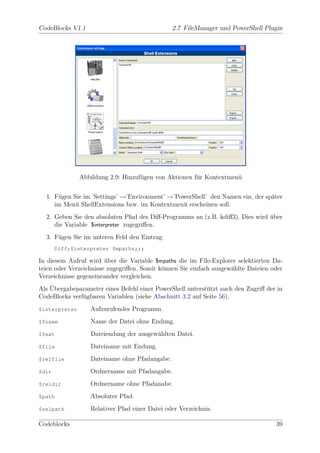 CodeBlocks V1.1                                2.7 FileManager und PowerShell Plugin




               Abbildung 2.9: Hinzuf¨gen von Aktionen f¨r Kontextmen¨
                                    u                  u            u


  1. F¨gen Sie im ’Settings’ →’Environment’ →’PowerShell’ den Namen ein, der sp¨ter
      u                                                                        a
     im Men¨ ShellExtensions bzw. im Kontextmen¨ erscheinen soll.
            u                                   u
  2. Geben Sie den absoluten Pfad des Diﬀ-Programms an (z.B. kdiﬀ3). Dies wird uber
                                                                               ¨
     die Variable $interpreter zugegriﬀen.
  3. F¨gen Sie im unteren Feld den Eintrag:
      u
       Diff;$interpreter $mpaths;;;

In diesem Aufruf wird uber die Variable $mpaths die im File-Explorer selektierten Da-
                        ¨
teien oder Verzeichnisse zugegriﬀen. Somit k¨nnen Sie einfach ausgew¨hlte Dateien oder
                                            o                       a
Verzeichnisse gegeneineander vergleichen.
    ¨
Als Ubergabeparameter eines Befehl einer PowerShell unterst¨tzt auch den Zugriﬀ der in
                                                           u
CodeBlocks verf¨gbaren Variablen (siehe Abschnitt 3.2 auf Seite 56).
               u
$interpreter      Aufzurufendes Programm.
$fname            Name der Datei ohne Endung.
$fext             Dateiendung der ausgew¨hlten Datei.
                                        a
$file             Dateiname mit Endung.
$relfile          Dateiname ohne Pfadangabe.
$dir              Ordnername mit Pfadangabe.
$reldir           Ordnername ohne Pfadanabe.
$path             Absoluter Pfad.
$relpath          Relativer Pfad einer Datei oder Verzeichnis.

Codeblocks                                                                         39
 