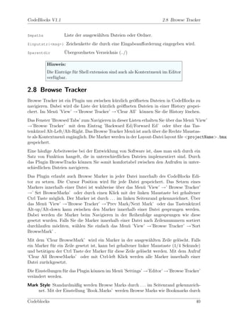 CodeBlocks V1.1                                                     2.8 Browse Tracker


$mpaths            Liste der ausgew¨hlten Dateien oder Ordner.
                                   a
$inputstr{<msg>}     Zeichenkette die durch eine Eingabeauﬀorderung eingegeben wird.
$parentdir         ¨
                   Ubergeordnetes Verzeichnis (../)

          Hinweis:
          Die Eintr¨ge f¨r Shell extension sind auch als Kontextmen¨ im Editor
                   a u                                             u
          verf¨gbar.
              u

2.8 Browse Tracker
Browse Tracker ist ein Plugin um zwischen k¨rzlich ge¨ﬀneten Dateien in CodeBlocks zu
                                             u        o
navigieren. Dabei wird die Liste der k¨rzlich ge¨ﬀneten Dateien in einer History gespei-
                                      u         o
chert. Im Men¨ ’View’ →’Browse Tracker’ →’Clear All’ k¨nnen Sie die History l¨schen.
              u                                          o                       o
Das Fenster ’Browsed Tabs’ zum Navigieren in dieser Listen erhalten Sie uber das Men¨ ’View’
                                                                        ¨           u
→’Browse Tracker’ mit dem Eintrag ’Backward Ed/Forward Ed’ oder uber das Tas-
                                                                           ¨
tenk¨rzel Alt-Left/Alt-Right. Das Browse Tracker Men¨ ist auch uber die Rechte Maustas-
     u                                                u         ¨
te als Kontextmen¨ zug¨nglich. Die Marker werden in der Layout-Datei layout ﬁle <projectName>.bmar
                  u    a
gespeichert.
Eine h¨uﬁge Arbeitsweise bei der Entwicklung von Software ist, dass man sich durch ein
       a
Satz von Funktion hangelt, die in unterschiedlichen Dateien implementiert sind. Durch
das Plugin BrowseTracks k¨nnen Sie somit komfortabel zwischen den Aufrufen in unter-
                           o
schiedlichen Dateien navigieren.
Das Plugin erlaubt auch Browse Marker in jeder Datei innerhalb des CodeBlocks Edi-
tor zu setzen. Die Cursor Position wird f¨r jede Datei gespeichert. Das Setzen eines
                                           u
Markers innerhalb einer Datei ist wahlweise uber das Men¨ ’View’ →’ Browse Tracker’
                                              ¨              u
→’ Set BrowseMarks’ oder durch einen Klick mit der linken Maustaste bei gehaltener
                                                                                    ¨
Ctrl Taste m¨glich. Der Marker ist durch . . . im linken Seitenrand gekennzeichnet. Uber
             o
das Men¨ ’View’ →’Browse Tracker’ →’Prev Mark/Next Mark’ oder das Tastenk¨rzel
         u                                                                          u
Alt-up/Alt-down kann zwischen den Marker innerhalb einer Datei gesprungen werden.
Dabei werden die Marker beim Navigieren in der Reihenfolge angesprungen wie diese
gesetzt wurden. Falls Sie die Marker innerhalb einer Datei nach Zeilennummern sortiert
durchlaufen m¨chten, w¨hlen Sie einfach das Men¨ ’View’ →’Browse Tracker’ →’Sort
               o         a                           u
BrowseMark’ .
Mit dem ’Clear BrowseMark’ wird ein Marker in der ausgew¨hlten Zeile gel¨scht. Falls
                                                                a             o
ein Marker f¨r ein Zeile gesetzt ist, kann bei gehaltener linker Maustaste (1/4 Sekunde)
            u
und bet¨tigen der Ctrl Taste der Marker f¨r diese Zeile gel¨scht werden. Mit dem Aufruf
       a                                   u                o
’Clear All BrowseMarks’ oder mit Ctrl-left Klick werden alle Marker innerhalb einer
Datei zur¨ckgesetzt.
         u
Die Einstellungen f¨r das Plugin k¨nnen im Men¨ ’Settings’ →’Editor’ →’Browse Tracker’
                   u              o           u
ver¨ndert werden.
   a
Mark Style Standardm¨ßig werden Browse Marks durch . . . im Seitenrand gekennzeich-
                      a
    net. Mit der Einstellung ’Book Marks’ werden Browse Marks wie Bookmarks durch

Codeblocks                                                                             40
 