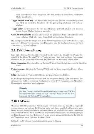 CodeBlocks V1.1                                                 2.9 SVN Unterst¨tzung
                                                                               u


     einen blauer Pfeil im Rand dargestellt. Mit Hide werden die Darstellung von Browse
     Marks unterdr¨ckt.
                   u
Toggle Browse Mark key Das Setzen oder L¨schen von Marker kann entweder durch
                                             o
     eine Klick mit der linken Maustaste oder bei gleichzeitig gehaltener Ctrl-Taste ge-
     schehen.
Toggle Delay Die Zeitspanne, die eine linke Maustaste gedr¨ckt gehalten sein muss um
                                                          u
     in den Browse Marker Modus zu wechseln.
Clear All BrowseMarks L¨schen aller Marker bei gehaltener Ctrl Taste entweder uber
                          o                                                   ¨
     einen einfachen Klick oder einen Doppelklick mit der linken Maustaste.
Die Konﬁguration f¨r das Plugin wird in den Anwendungsdaten in der Datei default.conf
                    u
gepseichert. Bei der Verwenundung einer Personality wird die Konﬁguration aus der Datei
<personality>.conf gelesen.

2.9 SVN Unterstutzung
               ¨
Eine Unterst¨tzung f¨r die SVN Versionskontrolle bietet das CodeBlocks Plugin Tor-
              u       u
toiseSVN. Im Men¨ ’TortoiseSVN’ →’Plugin settings’ l¨sst sich im Reiter ’Integration’
                    u                                  a
einstellen, wo die benutzerdeﬁnierbaren SVN-Befehlen zur Verf¨gung stehen sollen.
                                                             u
Menu integration F¨gt einen Eintrag TortoiseSVN mit Einstellm¨glichkeiten in die Men¨leis-
                  u                                          o                      u
    te ein.
Project manger Aktiviert die TortoiseSVN Befehle im Kontextmen¨ des Project Mana-
                                                              u
     gers.
Editor Aktiviert die TortoiseSVN Befehle im Kontextmen¨ des Editors.
                                                      u
In den Plugin Settings l¨sst sich zus¨tzlich im Integration Dialog ’Edit main menu’ be-
                        a            a
ziehungsweise ’Edit popup menu’ konﬁgurieren welche SVN Kommandos im Men¨ bzw.   u
Kontextmen¨ ausgef¨hrt werden k¨nnen.
            u       u              o

         Hinweis:
         Der File Explorer in CodeBlocks bietet f¨r die Anzeige des SVN Sta-
                                                 u
         tus unterschiedliche Farben als Icon Overlays. Auch hier ist das Kon-
         textmen¨ f¨r TortoiseSVN zug¨nglich.
                 u u                    a

2.10 LibFinder
Wenn Sie Bibliotheken in einer Anwendungen verwenden, muss Ihr Projekt so eingestellt
werden, dass es nach diesen Bibliotheken sucht und diese anschließend benutzen kann.
Dieser Vorgang kann zeitaufw¨ndig und nervend sein, da jede Bibliothek unter Umst¨nden
                             a                                                   a
durch unterschiedliche Arten von Option eingebunden werden muss. Des weiteren h¨ngen
                                                                                 a
die Einstellungen vom Host-Betriebssystem ab, was zu Inkompatibilit¨ten im Projekt f¨r
                                                                     a              u
die Verwendung unter Unix und Windows f¨hrt.
                                           u
LibFinder stellt folgende Kernfunktionalit¨ten zur Verf¨gung:
                                          a            u

Codeblocks                                                                           41
 
