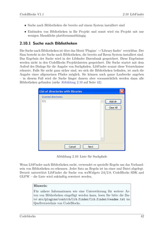 CodeBlocks V1.1                                                            2.10 LibFinder


   • Suche nach Bibliotheken die bereits auf einem System installiert sind
   • Einbinden von Bibliotheken in Ihr Projekt und somit wird ein Projekt mit nur
     wenigen Mausklicks plattformunabh¨ngig
                                      a

2.10.1 Suche nach Bibliotheken
Die Suche nach Bibliotheken ist uber das Men¨ ’Plugins’ →’Library ﬁnder’ erreichbar. Der
                                 ¨            u
Sinn besteht in der Suche nach Bibliotheken, die bereits auf Ihrem System installiert sind.
Das Ergebnis der Suche wird in der Libﬁnder Datenbank gespeichert. Diese Ergebnisse
werden nicht in den CodeBlocks Projektdateien gespeichert. Die Suche startet mit dem
Aufruf des Dialogs f¨r die Angabe von Suchpfaden. LibFinder scannt diese Verzeichnisse
                     u
rekursiv. Falls Sie nicht ganz sicher sind, wo sich die Bibliotheken beﬁnden, ist auch die
Angabe eines allgemeinen Pfades m¨glich. Sie k¨nnen auch ganze Laufwerke angeben
                                       o            o
– in diesem Fall wird die Suche l¨nger dauern aber voraussichtlich werden dann alle
                                     a
Bibliotheken gefunden (siehe Abbildung 2.10 auf Seite 42).




                          Abbildung 2.10: Liste f¨r Suchpfade
                                                 u

Wenn LibFinder nach Bibliotheken sucht, verwendet es spezielle Regeln um das Vorhand-
sein von Bibliotheken zu erkennen. Jeder Satz an Regeln ist im einer xml Datei abgelegt.
Derzeit unterst¨tzt LibFinder die Suche von wxWidgets 2.6/2.8, CodeBlocks SDK and
               u
GLFW – die Liste wird zuk¨nftig erweitert werden.
                            u

          Hinweis:
          F¨r n¨here Informationen wie eine Unterst¨tzung f¨r weitere Ar-
            u a                                      u        u
          ten von Bibliotheken eingef¨gt werden kann, lesen Sie bitte die Da-
                                     u
          tei src/plugins/contrib/lib finder/lib finder/readme.txt im
          Quellverzeichnis von CodeBlocks.


Codeblocks                                                                              42
 