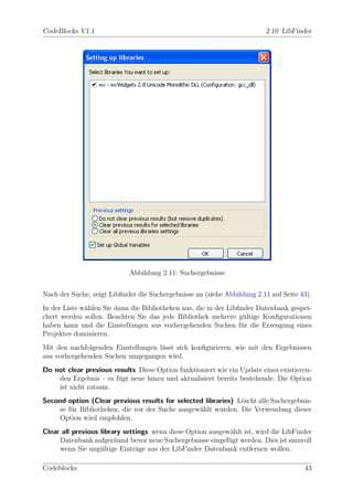 CodeBlocks V1.1                                                          2.10 LibFinder




                            Abbildung 2.11: Suchergebnisse


Nach der Suche, zeigt Libﬁnder die Suchergebnisse an (siehe Abbildung 2.11 auf Seite 43).
In der Liste w¨hlen Sie dann die Bibliotheken aus, die in der Libﬁnder Datenbank gespei-
              a
chert werden sollen. Beachten Sie das jede Bibliothek mehrere g¨ltige Konﬁgurationen
                                                                   u
haben kann und die Einstellungen aus vorhergehenden Suchen f¨r die Erzeugung eines
                                                                  u
Projektes dominieren.
Mit den nachfolgenden Einstellungen l¨sst sich konﬁgurieren, wie mit den Ergebnissen
                                     a
aus vorhergehenden Suchen umgegangen wird.
Do not clear previous results Diese Option funktioniert wie ein Update eines existieren-
    den Ergebnis – es f¨gt neue hinzu und aktualisiert bereits bestehende. Die Option
                       u
    ist nicht ratsam.
Second option (Clear previous results for selected libraries) L¨scht alle Suchergebnis-
                                                               o
     se f¨r Bibliotheken, die vor der Suche ausgew¨hlt wurden. Die Verwendung dieser
         u                                        a
     Option wird empfohlen.
Clear all previous library settings wenn diese Option ausgew¨hlt ist, wird die LibFinder
                                                            a
     Datenbank aufger¨umt bevor neue Suchergebnisse eingef¨gt werden. Dies ist sinnvoll
                        a                                   u
     wenn Sie ung¨ltige Eintr¨ge aus der LibFinder Datenbank entfernen wollen.
                   u           a

Codeblocks                                                                            43
 