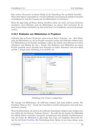 CodeBlocks V1.1                                                          2.10 LibFinder


Eine weitere Alternative in diesem Dialog ist die Einstellung ’Set up Global Variables’ .
Wenn diese Option ausgew¨hlt ist, versucht LibFinder automatisch die globalen Variablen
                          a
zu konﬁgurieren und den Umgang mit den Bibliotheken zu erleichtern.
Wenn Sie pkg-conﬁg auf Ihrem System installiert haben (ist meist auf Linux Systemen
installiert), wird LibFinder auch die Bibliotheken aus diesem Tool verwenden. Es ist
keine weitere Suche erforderlich, da diese beim Start von CodeBlocks automatisch geladen
werden.

2.10.2 Einbinden von Bibliotheken in Projekten
LibFinder f¨gt in Project Properties einen weiteren Reiter ’Libraries’ ein – diese Reiter
            u
zeigt die Bibliotheken an, die im Projekt verwendet werden und LibFinder bekannt sind.
Um Bibliotheken in ein Projekt einzuf¨gen, w¨hlen Sie einfach einen Eintrag im rechten
                                       u      a
Ausschnitt und Klicken Sie den < Knopf. Das Entfernen einer Bibliothek aus einem
Projekt geschieht durch Auswahl eines Eintrages im linken Ausschnitt und einen Klick
auf den > Knopf (siehe Abbildung 2.12 auf Seite 44).




                         Abbildung 2.12: Project conﬁguration

Die Anzeige von Bibliotheken, die LibFinder bekannt sind, kann geﬁltert werden. Die
Checkbox ’Show as Tree’ erlaubt das Umschalten zwischen kategorisiert und nicht kate-
gorisierter Ansicht.
Wenn Sie Bibliotheken, die nicht in der LibFinder Datenbank verf¨gbar sind, einf¨gen wol-
                                                                 u              u
len, w¨hlen Sie den Eintrag ’Unknown Library’ . Sie sollte f¨r die Angabe der Bibliothek
       a                                                    u
das ubliche K¨rzel verwenden (entspricht normalerweise dem globalen Variablennamen)
     ¨        u
oder den Name der Bibliothek in pkg-conﬁg. Eine Liste von empfohlen Shortcodes ﬁn-
den Sie auf Global Variables. Die Verwendung dieser Option ist nur dann ratsam, wenn

Codeblocks                                                                            44
 