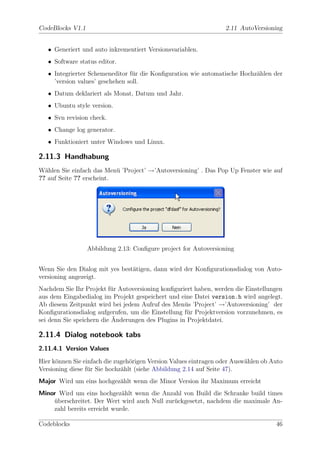 CodeBlocks V1.1                                                   2.11 AutoVersioning


   • Generiert und auto inkrementiert Versionsvariablen.
   • Software status editor.
   • Integrierter Schemeneditor f¨r die Konﬁguration wie automatische Hochz¨hlen der
                                  u                                        a
     ’version values’ geschehen soll.
   • Datum deklariert als Monat, Datum und Jahr.
   • Ubuntu style version.
   • Svn revision check.
   • Change log generator.
   • Funktioniert unter Windows und Linux.

2.11.3 Handhabung
W¨hlen Sie einfach das Men¨ ’Project’ →’Autoversioning’ . Das Pop Up Fenster wie auf
  a                        u
?? auf Seite ?? erscheint.




                  Abbildung 2.13: Conﬁgure project for Autoversioning


Wenn Sie den Dialog mit yes best¨tigen, dann wird der Konﬁgurationsdialog von Auto-
                                a
versioning angezeigt.
Nachdem Sie Ihr Projekt f¨r Autoversioning konﬁguriert haben, werden die Einstellungen
                          u
aus dem Eingabedialog im Projekt gespeichert und eine Datei version.h wird angelegt.
Ab diesem Zeitpunkt wird bei jedem Aufruf des Men¨s ’Project’ →’Autoversioning’ der
                                                    u
Konﬁgurationsdialog aufgerufen, um die Einstellung f¨r Projektversion vorzunehmen, es
                                                     u
                           ¨
sei denn Sie speichern die Anderungen des Plugins in Projektdatei.

2.11.4 Dialog notebook tabs
2.11.4.1 Version Values
Hier k¨nnen Sie einfach die zugeh¨rigen Version Values eintragen oder Ausw¨hlen ob Auto
      o                          o                                        a
Versioning diese f¨r Sie hochz¨hlt (siehe Abbildung 2.14 auf Seite 47).
                  u           a
Major Wird um eins hochgez¨hlt wenn die Minor Version ihr Maximum erreicht
                          a
Minor Wird um eins hochgez¨hlt wenn die Anzahl von Build die Schranke build times
                             a
    uberschreitet. Der Wert wird auch Null zur¨ckgesetzt, nachdem die maximale An-
    ¨                                         u
    zahl bereits erreicht wurde.

Codeblocks                                                                          46
 