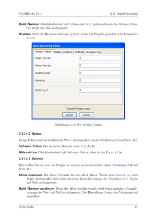 CodeBlocks V1.1                                                       2.11 AutoVersioning


Build Number Gleichbedeutend mit Release und wird jedesmal wenn die Revison Num-
     ber steigt um eins hochgez¨hlt.
                               a
Revision Z¨hlt die Revision zufallsartig hoch, wenn das Projekt ge¨ndert oder kompiliert
          a                                                       a
     wurde.




                           Abbildung 2.14: Set Version Values

2.11.4.2 Status

Einige Felder sind auf vordeﬁniert Werte voreingestellt (siehe Abbildung 2.15 auf Seite 48).
Software Status Ein typisches Beispiel w¨re v1.0 Alpha
                                        a
Abbreviation Gleichbedeutend mit Software Status, aber in der Form: v1.0a

2.11.4.3 Scheme

Hier stellen Sie ein, wie das Plugin die version values hochz¨hlt (siehe Abbildung 2.16 auf
                                                             a
Seite 48).
Minor maximum Die obere Schranke f¨r den Wert Minor. Wenn diese erreicht ist, wird
                                  u
    Major hochgez¨hlt und beim n¨chsten Kompilevorgang des Projektes wird Minor
                  a             a
    auf Null zur¨ckgesetzt.
                u
Build Number maximum Wenn der Wert erreicht wurde, wird beim n¨chsten Kompile-
                                                                      a
     vorgang der Wert auf Null zur¨ckgesetzt. Die Einstellung 0 setzt das Maximum auf
                                  u
     unendlich


Codeblocks                                                                               47
 
