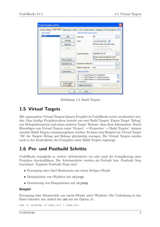 CodeBlocks V1.1                                                    1.5 Virtual Targets




                            Abbildung 1.2: Build Targets

1.5 Virtual Targets
Mit sogenannten Virtual Targets k¨nnen Projekte in CodeBlocks weiter strukturiert wer-
                                 o
den. Eine h¨uﬁge Projektstruktur besteht aus zwei Build Targets. Einem Target ’Debug’
            a
mit Debuginformation und einem anderen Target ’Release’ ohne diese Information. Durch
Hinzuf¨gen von Virtual Targets unter ’Project’ →’Properties’ →’Build Targets’ k¨nnen
       u                                                                        o
einzelne Build Targets zusammengefasst werden. So kann zum Beispiel ein Virtual Target
’All’ die Targets Debug und Release gleichzeitig erzeugen. Die Virtual Targets werden
auch in der Symbolleiste des Compilers unter Build Targets angezeigt.

1.6 Pre- und Postbuild Schritte
CodeBlocks erm¨glicht es, weitere Arbeitschritte vor oder nach der Compilierung eines
                o
Projektes durchzuf¨hren. Die Arbeitsschritte werden als Prebuilt bzw. Postbuilt Step
                   u
bezeichnet. Typische Postbuilt Steps sind:
   • Erzeugung eines Intel Hexformats aus einem fertigen Objekt
   • Manipulation von Objekten mit objcopy
   • Generierung von Dumpdateien mit objdump
Beispiel
Erzeugung einer Disassembly aus einem Objekt unter Windows. Die Umlenkung in eine
Datei erfordert den Aufruf der cmd mit der Option /c.
cmd /c objdump -D name.elf > name.dis

Codeblocks                                                                          4
 