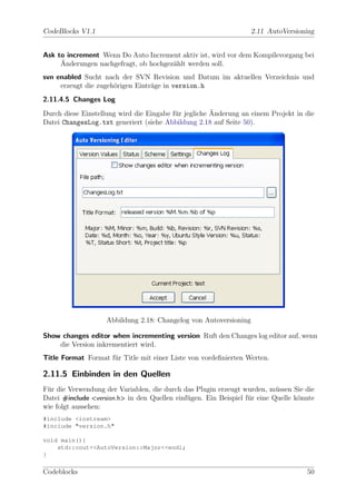 CodeBlocks V1.1                                                    2.11 AutoVersioning


Ask to increment Wenn Do Auto Increment aktiv ist, wird vor dem Kompilevorgang bei
     ¨
     Anderungen nachgefragt, ob hochgez¨hlt werden soll.
                                       a
svn enabled Sucht nach der SVN Revision und Datum im aktuellen Verzeichnis und
     erzeugt die zugeh¨rigen Eintr¨ge in version.h
                      o           a
2.11.4.5 Changes Log
                                                      ¨
Durch diese Einstellung wird die Eingabe f¨r jegliche Anderung an einem Projekt in die
                                          u
Datei ChangesLog.txt generiert (siehe Abbildung 2.18 auf Seite 50).




                    Abbildung 2.18: Changelog von Autoversioning

Show changes editor when incrementing version Ruft den Changes log editor auf, wenn
    die Version inkrementiert wird.
Title Format Format f¨r Title mit einer Liste von vordeﬁnierten Werten.
                     u

2.11.5 Einbinden in den Quellen
F¨r die Verwendung der Variablen, die durch das Plugin erzeugt wurden, m¨ssen Sie die
 u                                                                         u
Datei #include <version.h> in den Quellen einf¨gen. Ein Beispiel f¨r eine Quelle k¨nnte
                                              u                   u               o
wie folgt aussehen:
#include <iostream>
#include "version.h"

void main(){
    std::cout<<AutoVersion::Major<<endl;
}

Codeblocks                                                                          50
 