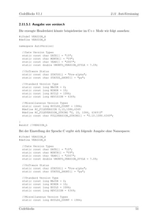 CodeBlocks V1.1                                                  2.11 AutoVersioning


2.11.5.1 Ausgabe von version.h

Die erzeugte Headerdatei k¨nnte beispielsweise im C++ Mode wie folgt aussehen:
                          o
#ifndef VERSION_H
#define VERSION_H

namespace AutoVersion{

  //Date   Version Types
  static   const char DATE[] = "15";
  static   const char MONTH[] = "09";
  static   const char YEAR[] = "2007";
  static   const double UBUNTU_VERSION_STYLE = 7.09;

  //Software Status
  static const char STATUS[] = "Pre-alpha";
  static const char STATUS_SHORT[] = "pa";

  //Standard Version Type
  static const long MAJOR = 0;
  static const long MINOR = 10;
  static const long BUILD = 1086;
  static const long REVISION = 6349;

  //Miscellaneous Version Types
  static const long BUILDS_COUNT = 1984;
  #define RC_FILEVERSION 0,10,1086,6349
  #define RC_FILEVERSION_STRING "0, 10, 1086, 63490"
  static const char FULLVERSION_STRING[] = "0.10.1086.6349";

}
#endif //VERSION_h

Bei der Einstellung der Sprache C ergibt sich folgende Ausgabe ohne Namespaces:
#ifndef VERSION_H
#define VERSION_H

  //Date   Version Types
  static   const char DATE[] = "15";
  static   const char MONTH[] = "09";
  static   const char YEAR[] = "2007";
  static   const double UBUNTU_VERSION_STYLE = 7.09;

  //Software Status
  static const char STATUS[] = "Pre-alpha";
  static const char STATUS_SHORT[] = "pa";

  //Standard Version Type
  static const long MAJOR = 0;
  static const long MINOR = 10;
  static const long BUILD = 1086;
  static const long REVISION = 6349;

  //Miscellaneous Version Types
  static const long BUILDS_COUNT = 1984;


Codeblocks                                                                        51
 