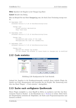 CodeBlocks V1.1                                                    2.12 Code statistics


Write Speichert die Eingabe in der Changes Log Datei
Cancel Beendet den Dialog
Hier ein Beispiel f¨r eine Datei ChangesLog.txt, die durch Auto Versioning erzeugt wur-
                   u
de.
03 September 2007
   released version 0.7.34 of AutoVersioning-Linux

     Change log:
        -Fixed: pointer declaration
        -Bug: blah blah

02 September 2007
   released version 0.7.32 of AutoVersioning-Linux

     Change log:
        -Documented some areas of the code
        -Reorganized the code for readability

01 September 2007
   released version 0.7.30 of AutoVersioning-Linux

     Change log:
        -Edited the change log window
        -If the change log windows is leave blank no changes.txt is modified


2.12 Code statistics




                   Abbildung 2.20: Konﬁguration f¨r Code Statistik
                                                 u

Anhand der Angaben in der Konﬁgurationsmaske ermittelt dieses einfache Plugin die
Anteile von Code, Kommentaren und Leerzeilen f¨r ein Projekt. Die Auswertung wird
                                                u
uber das Men¨ ’Plugins’ →’Code statistics’ durchgef¨hrt.
¨            u                                     u

2.13 Suche nach verfugbaren Quellencode
                    ¨
Dieses Plugin erm¨glicht es, einen Begriﬀ im Editor zu markieren und uber das Kon-
                  o                                                    ¨
textmen¨ ’Search at Koders’ in der Datenbank von [ →Koders] zu suchen. Dabei bietet
        u
der Eingabedialog zus¨tzlich die M¨glichkeit, die Suche nach Programmiersprachen und
                     a            o
Lizenzen zu ﬁltern.

Codeblocks                                                                          53
 