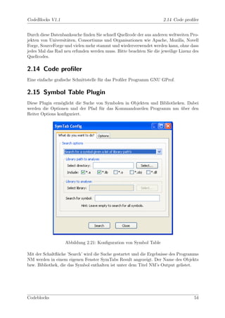 CodeBlocks V1.1                                                      2.14 Code proﬁler


Durch diese Datenbanksuche ﬁnden Sie schnell Quellcode der aus anderen weltweiten Pro-
jekten von Universit¨ten, Consortiums und Organisationen wie Apache, Mozilla, Novell
                    a
Forge, SourceForge und vielen mehr stammt und wiederverwendet werden kann, ohne dass
jedes Mal das Rad neu erfunden werden muss. Bitte beachten Sie die jeweilige Lizenz des
Quellcodes.

2.14 Code proﬁler
Eine einfache graﬁsche Schnittstelle f¨r das Proﬁler Programm GNU GProf.
                                      u

2.15 Symbol Table Plugin
Diese Plugin erm¨glicht die Suche von Symbolen in Objekten und Bibliotheken. Dabei
                 o
werden die Optionen und der Pfad f¨r das Kommandozeilen Programm nm uber den
                                    u                                     ¨
Reiter Options konﬁguriert.




                   Abbildung 2.21: Konﬁguration von Symbol Table

Mit der Schaltﬂ¨che ’Search’ wird die Suche gestartet und die Ergebnisse des Programms
               a
NM werden in einem eigenen Fenster SymTabs Result angezeigt. Der Name des Objekts
bzw. Bibliothek, die das Symbol enthalten ist unter dem Titel NM’s Output gelistet.




Codeblocks                                                                          54
 