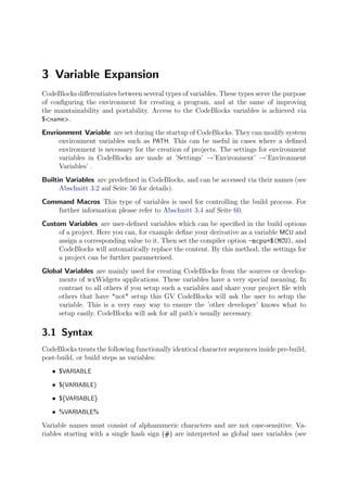 3 Variable Expansion
CodeBlocks diﬀerentiates between several types of variables. These types serve the purpose
of conﬁguring the environment for creating a program, and at the same of improving
the maintainability and portability. Access to the CodeBlocks variables is achieved via
$<name>.

Envrionment Variable are set during the startup of CodeBlocks. They can modify system
     environment variables such as PATH. This can be useful in cases where a deﬁned
     environment is necessary for the creation of projects. The settings for environment
     variables in CodeBlocks are made at ’Settings’ →’Environment’ →’Environment
     Variables’ .
Builtin Variables are predeﬁned in CodeBlocks, and can be accessed via their names (see
      Abschnitt 3.2 auf Seite 56 for details).
Command Macros This type of variables is used for controlling the build process. For
   further information please refer to Abschnitt 3.4 auf Seite 60.
Custom Variables are user-deﬁned variables which can be speciﬁed in the build options
     of a project. Here you can, for example deﬁne your derivative as a variable MCU and
     assign a corresponding value to it. Then set the compiler option -mcpu=$(MCU), and
     CodeBlocks will automatically replace the content. By this method, the settings for
     a project can be further parametrised.
Global Variables are mainly used for creating CodeBlocks from the sources or develop-
     ments of wxWidgets applications. These variables have a very special meaning. In
     contrast to all others if you setup such a variables and share your project ﬁle with
     others that have *not* setup this GV CodeBlocks will ask the user to setup the
     variable. This is a very easy way to ensure the ’other developer’ knows what to
     setup easily. CodeBlocks will ask for all path’s usually necessary.

3.1 Syntax
CodeBlocks treats the following functionally identical character sequences inside pre-build,
post-build, or build steps as variables:
   • $VARIABLE
   • $(VARIABLE)
   • ${VARIABLE}
   • %VARIABLE%
Variable names must consist of alphanumeric characters and are not case-sensitive. Va-
riables starting with a single hash sign (#) are interpreted as global user variables (see
 