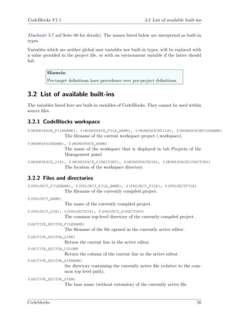 CodeBlocks V1.1                                               3.2 List of available built-ins


Abschnitt 3.7 auf Seite 60 for details). The names listed below are interpreted as built-in
types.
Variables which are neither global user variables nor built-in types, will be replaced with
a value provided in the project ﬁle, or with an environment variable if the latter should
fail.

          Hinweis:
          Per-target deﬁnitions have precedence over per-project deﬁnitions.


3.2 List of available built-ins
The variables listed here are built-in variables of CodeBlocks. They cannot be used within
source ﬁles.

3.2.1 CodeBlocks workspace
$(WORKSPACE_FILENAME), $(WORKSPACE_FILE_NAME), $(WORKSPACEFILE), $(WORKSPACEFILENAME)
                   The ﬁlename of the current workspace project (.workspace).
$(WORKSPACENAME), $(WORKSPACE_NAME)
                   The name of the workspace that is displayed in tab Projects of the
                   Management panel.
$(WORKSPACE_DIR), $(WORKSPACE_DIRECTORY), $(WORKSPACEDIR), $(WORKSPACEDIRECTORY)
                   The location of the workspace directory.

3.2.2 Files and directories
$(PROJECT_FILENAME), $(PROJECT_FILE_NAME), $(PROJECT_FILE), $(PROJECTFILE)
                   The ﬁlename of the currently compiled project.
$(PROJECT_NAME)
                   The name of the currently compiled project.
$(PROJECT_DIR), $(PROJECTDIR), $(PROJECT_DIRECTORY)
                   The common top-level directory of the currently compiled project.
$(ACTIVE_EDITOR_FILENAME)
                   The ﬁlename of the ﬁle opened in the currently active editor.
$(ACTIVE_EDITOR_LINE)
                   Return the current line in the active editor.
$(ACTIVE_EDITOR_COLUMN
                   Return the column of the current line in the active editor.
$(ACTIVE_EDITOR_DIRNAME)
                   the directory containing the currently active ﬁle (relative to the com-
                   mon top level path).
$(ACTIVE_EDITOR_STEM)
                   The base name (without extension) of the currently active ﬁle.


Codeblocks                                                                                56
 