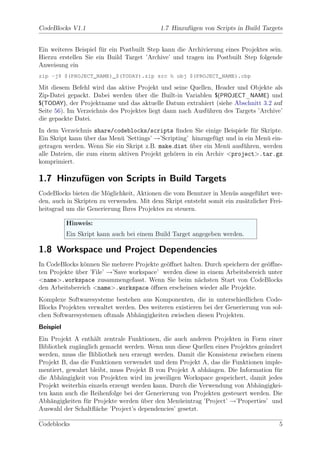 CodeBlocks V1.1                            1.7 Hinzuf¨gen von Scripts in Build Targets
                                                     u


Ein weiteres Beispiel f¨r ein Postbuilt Step kann die Archivierung eines Projektes sein.
                       u
Hierzu erstellen Sie ein Build Target ’Archive’ und tragen im Postbuilt Step folgende
Anweisung ein
zip -j9 $(PROJECT_NAME)_$(TODAY).zip src h obj $(PROJECT_NAME).cbp

Mit diesem Befehl wird das aktive Projekt und seine Quellen, Header und Objekte als
Zip-Datei gepackt. Dabei werden uber die Built-in Variablen $(PROJECT_NAME) und
                                   ¨
$(TODAY), der Projektname und das aktuelle Datum extrahiert (siehe Abschnitt 3.2 auf
Seite 56). Im Verzeichnis des Projektes liegt dann nach Ausf¨hren des Targets ’Archive’
                                                            u
die gepackte Datei.
In dem Verzeichnis share/codeblocks/scripts ﬁnden Sie einige Beispiele f¨r Skripte.
                                                                            u
Ein Skript kann uber das Men¨ ’Settings’ →’Scripting’ hinzugef¨gt und in ein Men¨ ein-
                 ¨           u                                u                 u
getragen werden. Wenn Sie ein Skript z.B. make dist uber ein Men¨ ausf¨hren, werden
                                                     ¨            u     u
alle Dateien, die zum einem aktiven Projekt geh¨ren in ein Archiv <project>.tar.gz
                                               o
komprimiert.

1.7 Hinzufugen von Scripts in Build Targets
          ¨
CodeBlocks bieten die M¨glichkeit, Aktionen die vom Benutzer in Men¨s ausgef¨hrt wer-
                         o                                           u        u
den, auch in Skripten zu verwenden. Mit dem Skript entsteht somit ein zus¨tzlicher Frei-
                                                                         a
heitsgrad um die Generierung Ihres Projektes zu steuern.

           Hinweis:
           Ein Skript kann auch bei einem Build Target angegeben werden.

1.8 Workspace und Project Dependencies
In CodeBlocks k¨nnen Sie mehrere Projekte ge¨ﬀnet halten. Durch speichern der ge¨ﬀne-
                o                           o                                   o
ten Projekte uber ’File’ →’Save workspace’ werden diese in einem Arbeitsbereich unter
             ¨
<name>.workspace zusammengefasst. Wenn Sie beim n¨chsten Start von CodeBlocks
                                                       a
den Arbeitsbereich <name>.workspace ¨ﬀnen erscheinen wieder alle Projekte.
                                       o
Komplexe Softwaresysteme bestehen aus Komponenten, die in unterschiedlichen Code-
Blocks Projekten verwaltet werden. Des weiteren existieren bei der Generierung von sol-
chen Softwaresystemen oftmals Abh¨ngigkeiten zwischen diesen Projekten.
                                   a
Beispiel
Ein Projekt A enth¨lt zentrale Funktionen, die auch anderen Projekten in Form einer
                    a
Bibliothek zug¨nglich gemacht werden. Wenn nun diese Quellen eines Projektes ge¨ndert
              a                                                                a
werden, muss die Bibliothek neu erzeugt werden. Damit die Konsistenz zwischen einem
Projekt B, das die Funktionen verwendet und dem Projekt A, das die Funktionen imple-
mentiert, gewahrt bleibt, muss Projekt B von Projekt A abh¨ngen. Die Information f¨r
                                                            a                      u
die Abh¨ngigkeit von Projekten wird im jeweiligen Workspace gespeichert, damit jedes
        a
Projekt weiterhin einzeln erzeugt werden kann. Durch die Verwendung von Abh¨ngigkei-
                                                                             a
ten kann auch die Reihenfolge bei der Generierung von Projekten gesteuert werden. Die
Abh¨ngigkeiten f¨r Projekte werden uber den Men¨eintrag ’Project’ →’Properties’ und
    a            u                   ¨           u
Auswahl der Schaltﬂ¨che ’Project’s dependencies’ gesetzt.
                     a

Codeblocks                                                                            5
 
